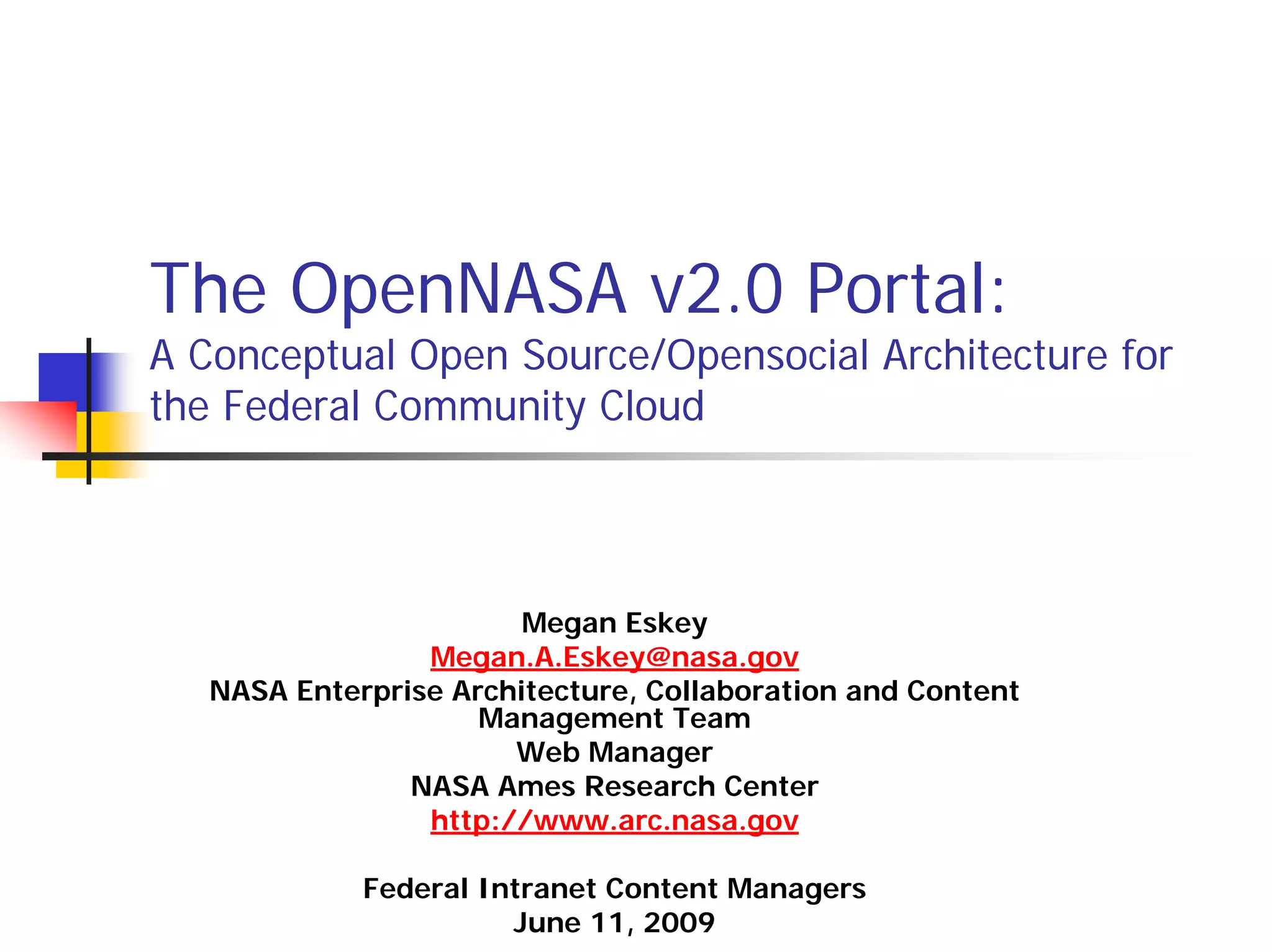 The OpenNASA v2.0 Portal:
A Conceptual Open Source/Opensocial Architecture for
the Federal Community Cloud



                        Megan Eskey
                 Megan.A.Eskey@nasa.gov
   NASA Enterprise Architecture, Collaboration and Content
                     Management Team
                       Web Manager
                NASA Ames Research Center
                 http://www.arc.nasa.gov

             Federal Intranet Content Managers
                       June 11, 2009
 