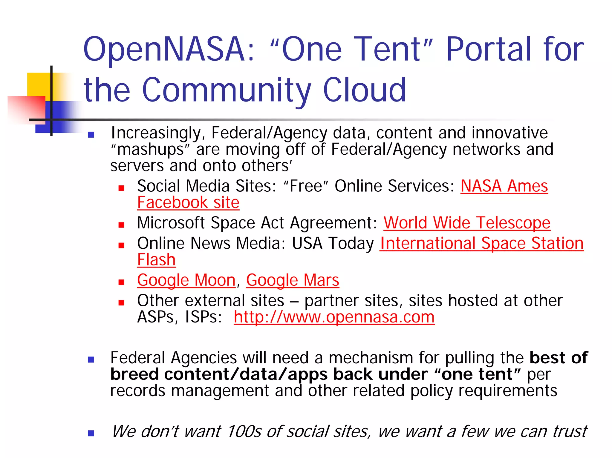 OpenNASA: “One Tent” Portal for
the Community Cloud
 Increasingly, Federal/Agency data, content and innovative
 “mashups” are moving off of Federal/Agency networks and
 servers and onto others’
     Social Media Sites: “Free” Online Services: NASA Ames
     Facebook site
     Microsoft Space Act Agreement: World Wide Telescope
     Online News Media: USA Today International Space Station
     Flash
     Google Moon, Google Mars
     Other external sites – partner sites, sites hosted at other
     ASPs, ISPs: http://www.opennasa.com

 Federal Agencies will need a mechanism for pulling the best of
 breed content/data/apps back under “one tent” per
 records management and other related policy requirements

 We don’t want 100s of social sites, we want a few we can trust
 