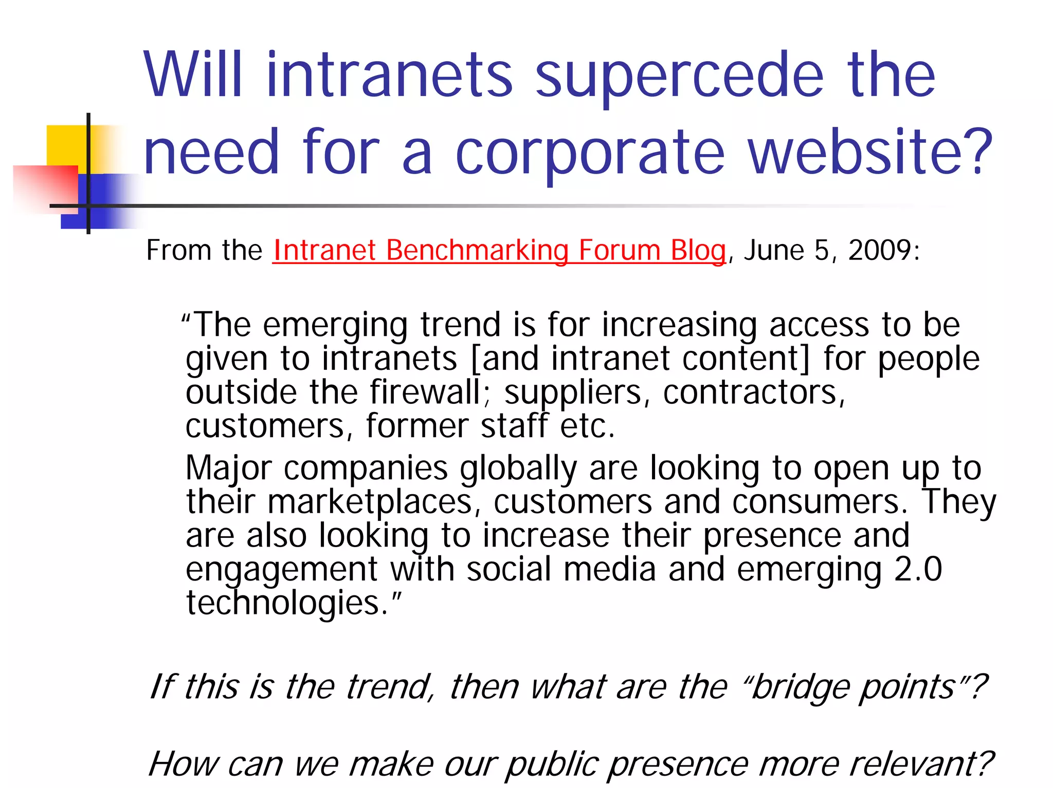 Will intranets supercede the
need for a corporate website?
From the Intranet Benchmarking Forum Blog, June 5, 2009:

  “The emerging trend is for increasing access to be
  given to intranets [and intranet content] for people
  outside the firewall; suppliers, contractors,
  customers, former staff etc.
  Major companies globally are looking to open up to
  their marketplaces, customers and consumers. They
  are also looking to increase their presence and
  engagement with social media and emerging 2.0
  technologies.”

If this is the trend, then what are the “bridge points”?

How can we make our public presence more relevant?
 