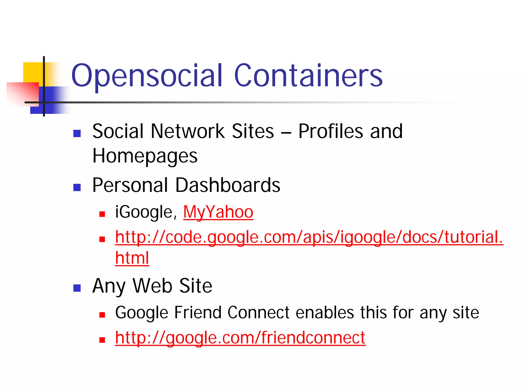 Opensocial Containers
 Social Network Sites – Profiles and
 Homepages
 Personal Dashboards
   iGoogle, MyYahoo
   http://code.google.com/apis/igoogle/docs/tutorial.
   html
 Any Web Site
   Google Friend Connect enables this for any site
   http://google.com/friendconnect
 