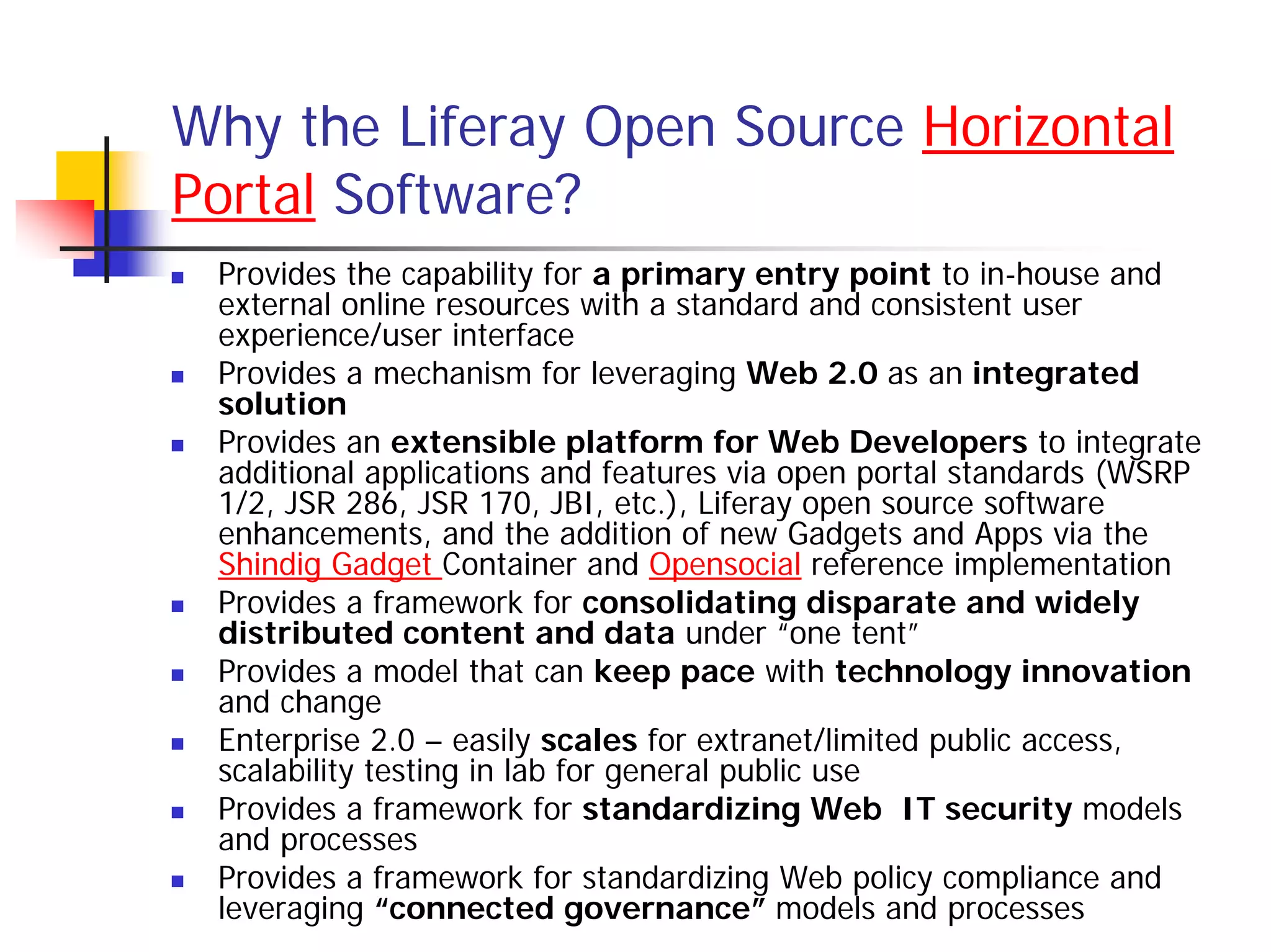 Why the Liferay Open Source Horizontal
Portal Software?
 Provides the capability for a primary entry point to in-house and
 external online resources with a standard and consistent user
 experience/user interface
 Provides a mechanism for leveraging Web 2.0 as an integrated
 solution
 Provides an extensible platform for Web Developers to integrate
 additional applications and features via open portal standards (WSRP
 1/2, JSR 286, JSR 170, JBI, etc.), Liferay open source software
 enhancements, and the addition of new Gadgets and Apps via the
 Shindig Gadget Container and Opensocial reference implementation
 Provides a framework for consolidating disparate and widely
 distributed content and data under “one tent”
 Provides a model that can keep pace with technology innovation
 and change
 Enterprise 2.0 – easily scales for extranet/limited public access,
 scalability testing in lab for general public use
 Provides a framework for standardizing Web IT security models
 and processes
 Provides a framework for standardizing Web policy compliance and
 leveraging “connected governance” models and processes
 