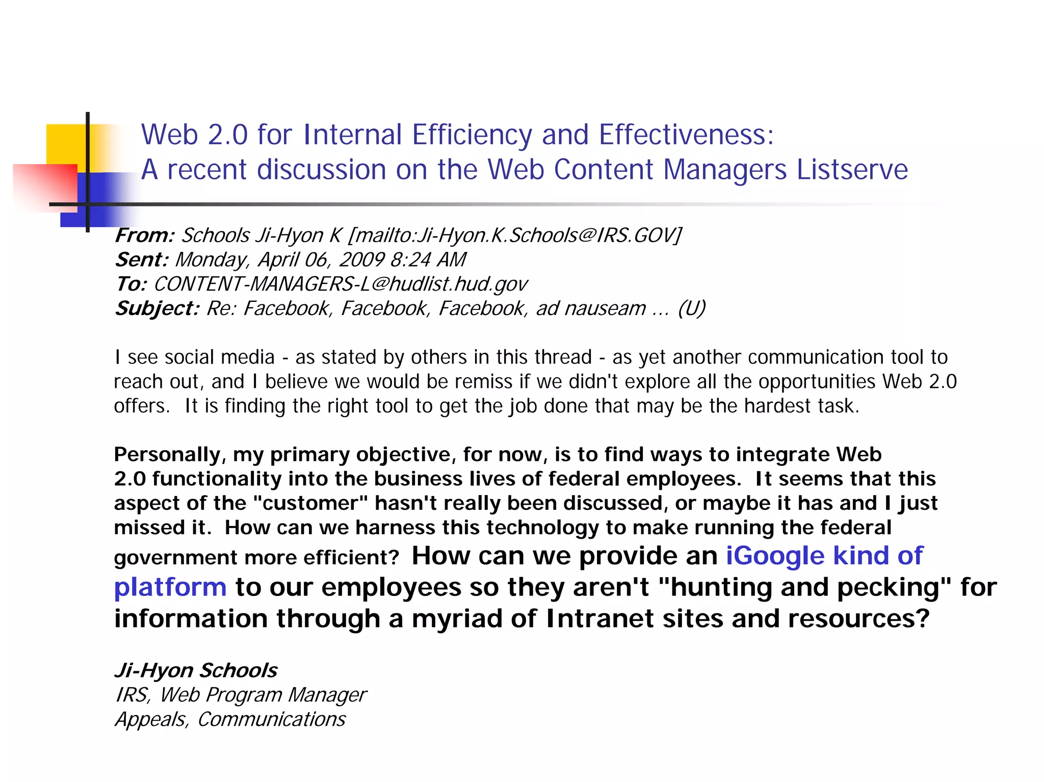 Web 2.0 for Internal Efficiency and Effectiveness:
   A recent discussion on the Web Content Managers Listserve

From: Schools Ji-Hyon K [mailto:Ji-Hyon.K.Schools@IRS.GOV]
Sent: Monday, April 06, 2009 8:24 AM
To: CONTENT-MANAGERS-L@hudlist.hud.gov
Subject: Re: Facebook, Facebook, Facebook, ad nauseam ... (U)

I see social media - as stated by others in this thread - as yet another communication tool to
reach out, and I believe we would be remiss if we didn't explore all the opportunities Web 2.0
offers. It is finding the right tool to get the job done that may be the hardest task.

Personally, my primary objective, for now, is to find ways to integrate Web
2.0 functionality into the business lives of federal employees. It seems that this
aspect of the "customer" hasn't really been discussed, or maybe it has and I just
missed it. How can we harness this technology to make running the federal
government more efficient? How can we provide an iGoogle kind of
platform to our employees so they aren't "hunting and pecking" for
information through a myriad of Intranet sites and resources?
Ji-Hyon Schools
IRS, Web Program Manager
Appeals, Communications
 