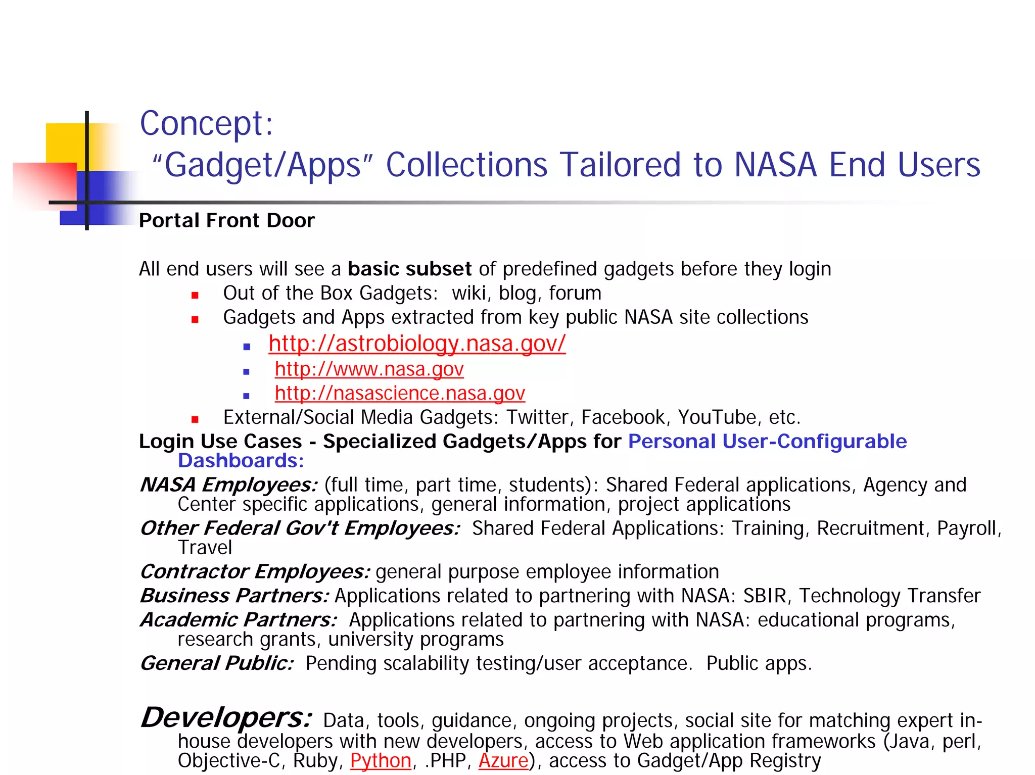 Concept:
 “Gadget/Apps” Collections Tailored to NASA End Users
Portal Front Door

All end users will see a basic subset of predefined gadgets before they login
          Out of the Box Gadgets: wiki, blog, forum
          Gadgets and Apps extracted from key public NASA site collections
              http://astrobiology.nasa.gov/
              http://www.nasa.gov
              http://nasascience.nasa.gov
        External/Social Media Gadgets: Twitter, Facebook, YouTube, etc.
Login Use Cases - Specialized Gadgets/Apps for Personal User-Configurable
   Dashboards:
NASA Employees: (full time, part time, students): Shared Federal applications, Agency and
   Center specific applications, general information, project applications
Other Federal Gov't Employees: Shared Federal Applications: Training, Recruitment, Payroll,
   Travel
Contractor Employees: general purpose employee information
Business Partners: Applications related to partnering with NASA: SBIR, Technology Transfer
Academic Partners: Applications related to partnering with NASA: educational programs,
   research grants, university programs
General Public: Pending scalability testing/user acceptance. Public apps.

Developers:         Data, tools, guidance, ongoing projects, social site for matching expert in-
    house developers with new developers, access to Web application frameworks (Java, perl,
    Objective-C, Ruby, Python, .PHP, Azure), access to Gadget/App Registry
 