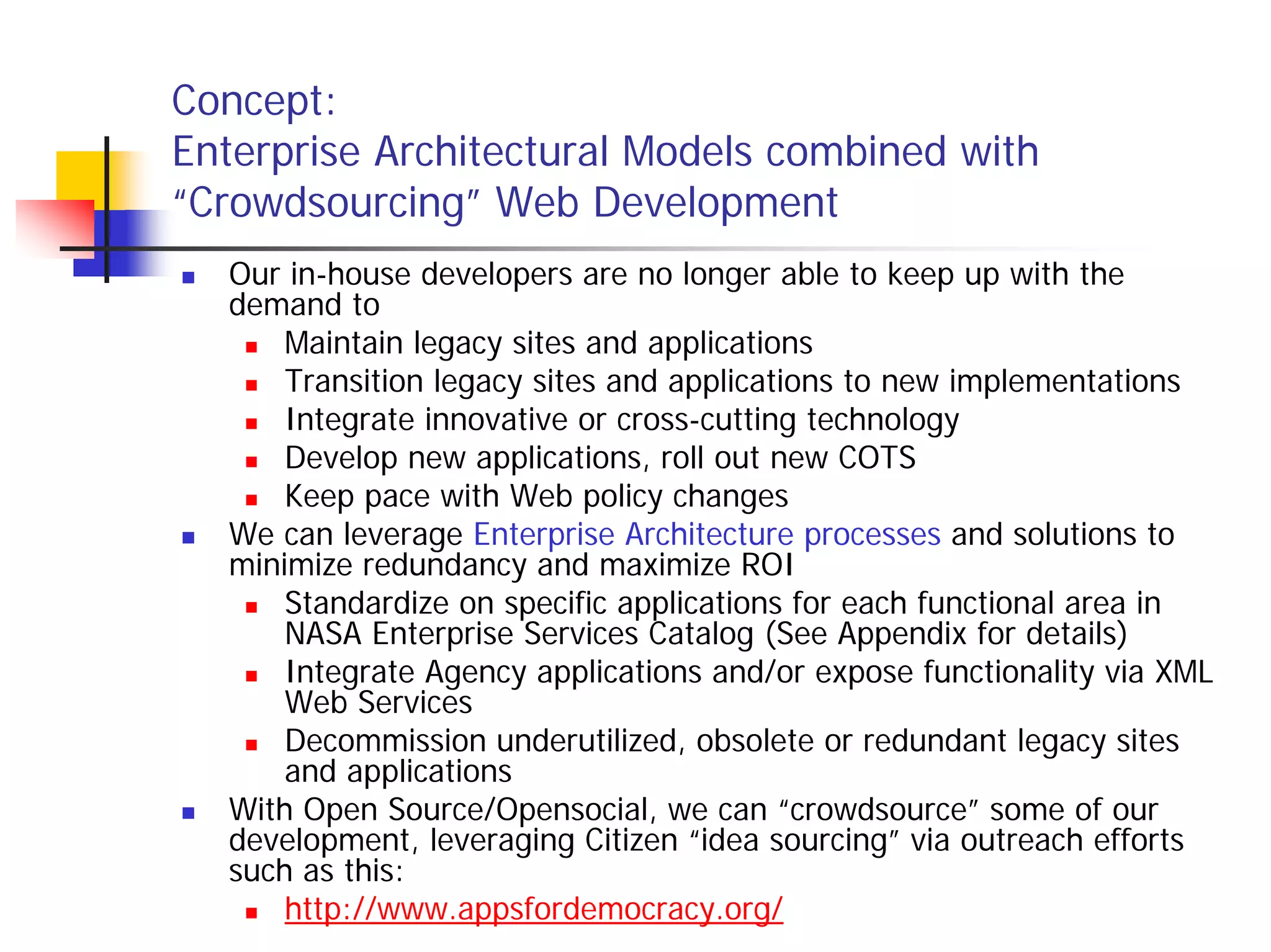 Concept:
Enterprise Architectural Models combined with
“Crowdsourcing” Web Development
  Our in-house developers are no longer able to keep up with the
  demand to
      Maintain legacy sites and applications
      Transition legacy sites and applications to new implementations
      Integrate innovative or cross-cutting technology
      Develop new applications, roll out new COTS
      Keep pace with Web policy changes
  We can leverage Enterprise Architecture processes and solutions to
  minimize redundancy and maximize ROI
      Standardize on specific applications for each functional area in
      NASA Enterprise Services Catalog (See Appendix for details)
      Integrate Agency applications and/or expose functionality via XML
      Web Services
      Decommission underutilized, obsolete or redundant legacy sites
      and applications
  With Open Source/Opensocial, we can “crowdsource” some of our
  development, leveraging Citizen “idea sourcing” via outreach efforts
  such as this:
      http://www.appsfordemocracy.org/
 