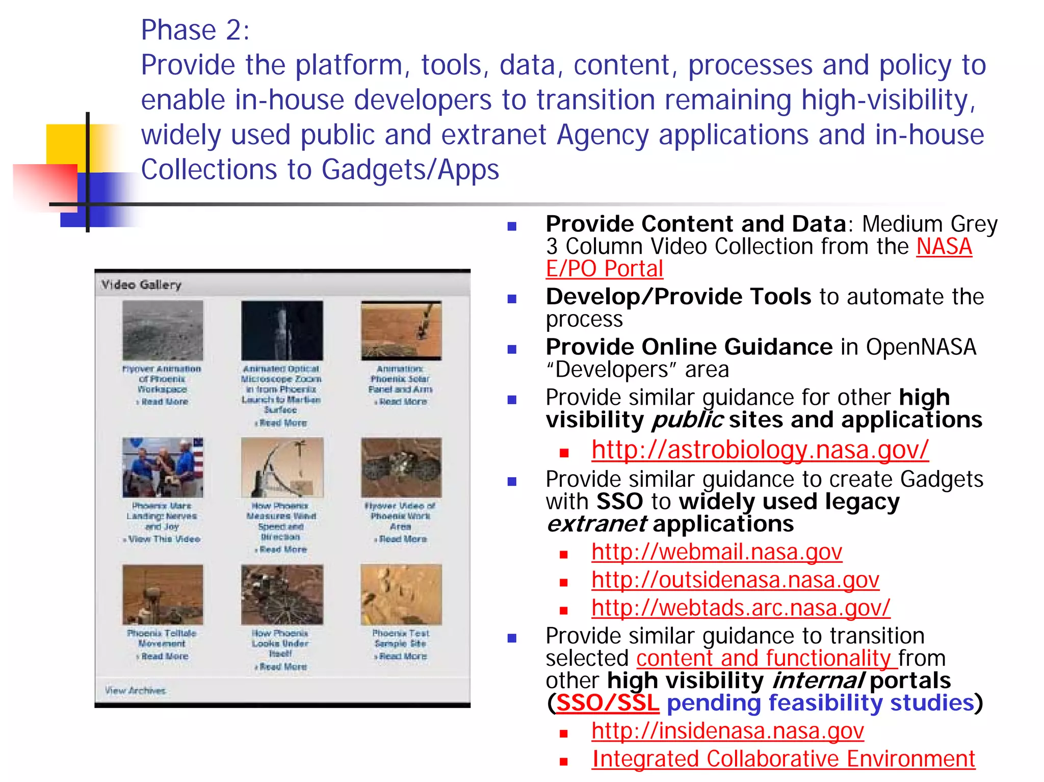 Phase 2:
Provide the platform, tools, data, content, processes and policy to
enable in-house developers to transition remaining high-visibility,
widely used public and extranet Agency applications and in-house
Collections to Gadgets/Apps
                                Provide Content and Data: Medium Grey
                                3 Column Video Collection from the NASA
                                E/PO Portal
                                Develop/Provide Tools to automate the
                                process
                                Provide Online Guidance in OpenNASA
                                “Developers” area
                                Provide similar guidance for other high
                                visibility public sites and applications
                                    http://astrobiology.nasa.gov/
                                Provide similar guidance to create Gadgets
                                with SSO to widely used legacy
                                extranet applications
                                     http://webmail.nasa.gov
                                     http://outsidenasa.nasa.gov
                                     http://webtads.arc.nasa.gov/
                                Provide similar guidance to transition
                                selected content and functionality from
                                other high visibility internal portals
                                (SSO/SSL pending feasibility studies)
                                     http://insidenasa.nasa.gov
                                     Integrated Collaborative Environment
 