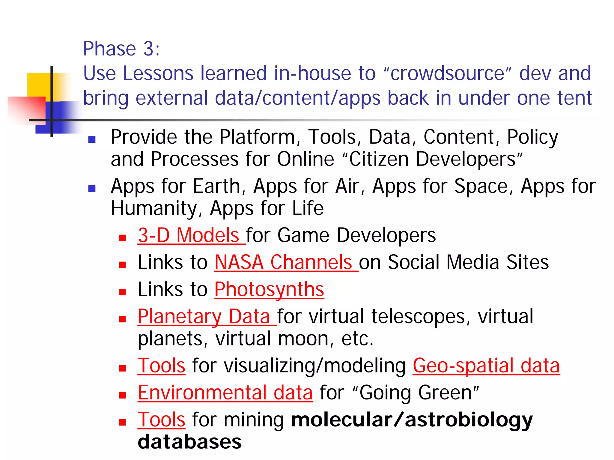 Phase 3:
Use Lessons learned in-house to “crowdsource” dev and
bring external data/content/apps back in under one tent
  Provide the Platform, Tools, Data, Content, Policy
  and Processes for Online “Citizen Developers”
  Apps for Earth, Apps for Air, Apps for Space, Apps for
  Humanity, Apps for Life
     3-D Models for Game Developers
     Links to NASA Channels on Social Media Sites
     Links to Photosynths
     Planetary Data for virtual telescopes, virtual
     planets, virtual moon, etc.
     Tools for visualizing/modeling Geo-spatial data
     Environmental data for “Going Green”
     Tools for mining molecular/astrobiology
     databases
 