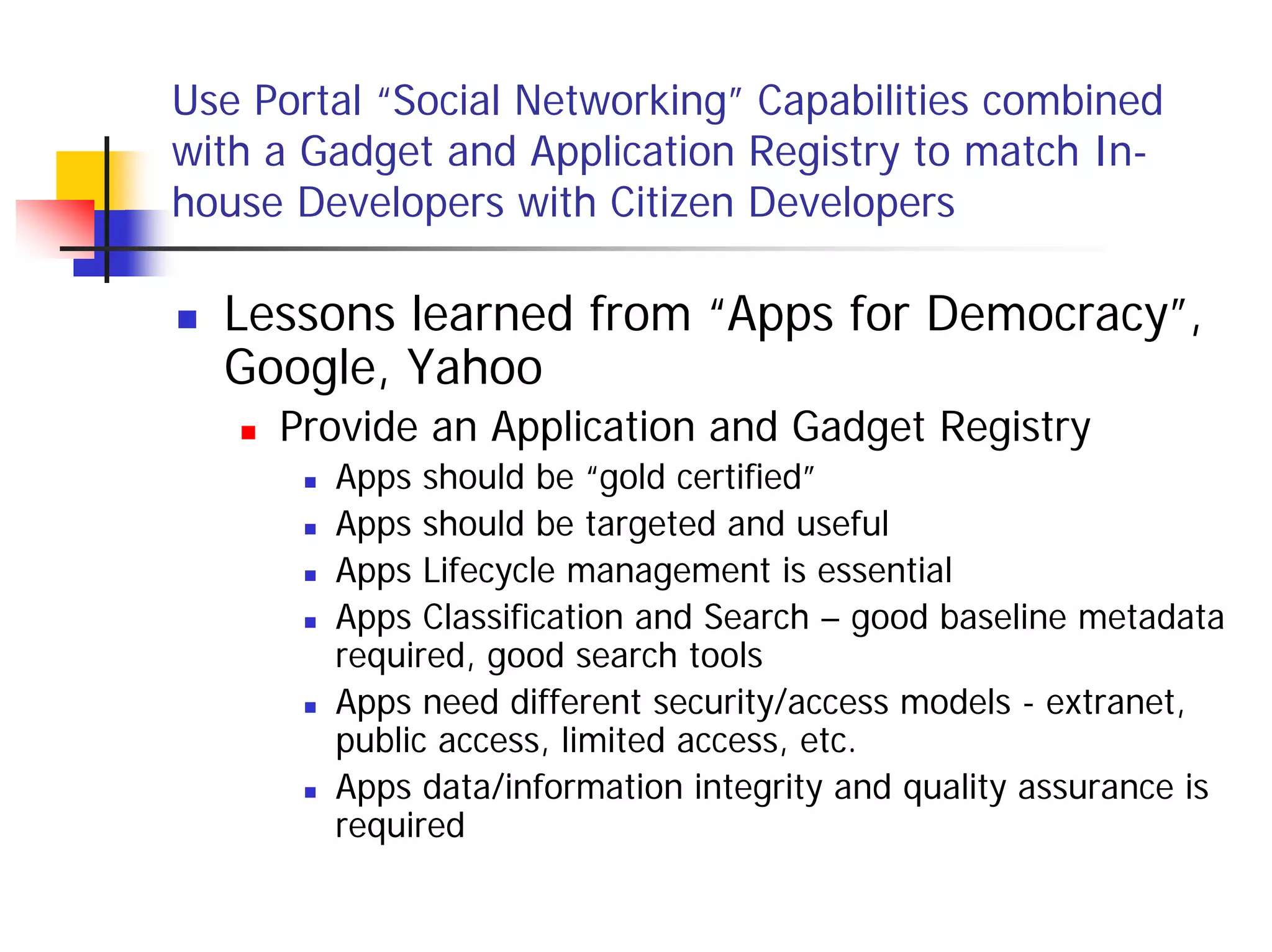 Use Portal “Social Networking” Capabilities combined
with a Gadget and Application Registry to match In-
house Developers with Citizen Developers

  Lessons learned from “Apps for Democracy”,
  Google, Yahoo
     Provide an Application and Gadget Registry
        Apps should be “gold certified”
        Apps should be targeted and useful
        Apps Lifecycle management is essential
        Apps Classification and Search – good baseline metadata
        required, good search tools
        Apps need different security/access models - extranet,
        public access, limited access, etc.
        Apps data/information integrity and quality assurance is
        required
 