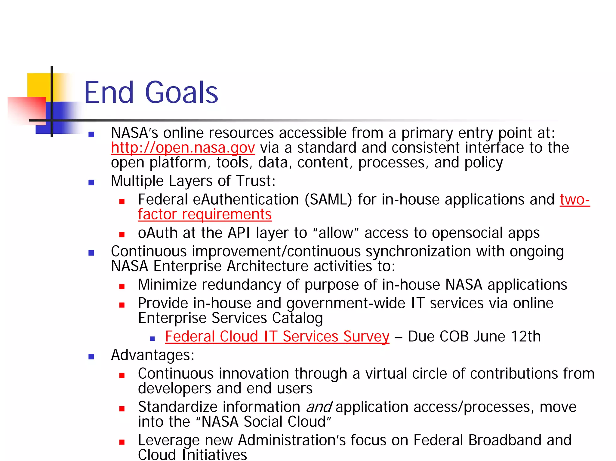 End Goals
 NASA’s online resources accessible from a primary entry point at:
 http://open.nasa.gov via a standard and consistent interface to the
 open platform, tools, data, content, processes, and policy
 Multiple Layers of Trust:
     Federal eAuthentication (SAML) for in-house applications and two-
     factor requirements
     oAuth at the API layer to “allow” access to opensocial apps
 Continuous improvement/continuous synchronization with ongoing
 NASA Enterprise Architecture activities to:
     Minimize redundancy of purpose of in-house NASA applications
     Provide in-house and government-wide IT services via online
     Enterprise Services Catalog
         Federal Cloud IT Services Survey – Due COB June 12th
 Advantages:
     Continuous innovation through a virtual circle of contributions from
     developers and end users
     Standardize information and application access/processes, move
     into the “NASA Social Cloud”
     Leverage new Administration’s focus on Federal Broadband and
     Cloud Initiatives
 