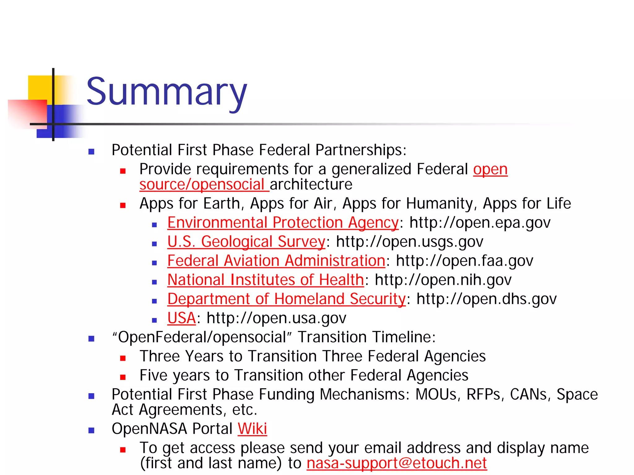 Summary
 Potential First Phase Federal Partnerships:
     Provide requirements for a generalized Federal open
     source/opensocial architecture
     Apps for Earth, Apps for Air, Apps for Humanity, Apps for Life
          Environmental Protection Agency: http://open.epa.gov
          U.S. Geological Survey: http://open.usgs.gov
          Federal Aviation Administration: http://open.faa.gov
          National Institutes of Health: http://open.nih.gov
          Department of Homeland Security: http://open.dhs.gov
          USA: http://open.usa.gov
 “OpenFederal/opensocial” Transition Timeline:
     Three Years to Transition Three Federal Agencies
     Five years to Transition other Federal Agencies
 Potential First Phase Funding Mechanisms: MOUs, RFPs, CANs, Space
 Act Agreements, etc.
 OpenNASA Portal Wiki
     To get access please send your email address and display name
     (first and last name) to nasa-support@etouch.net
 