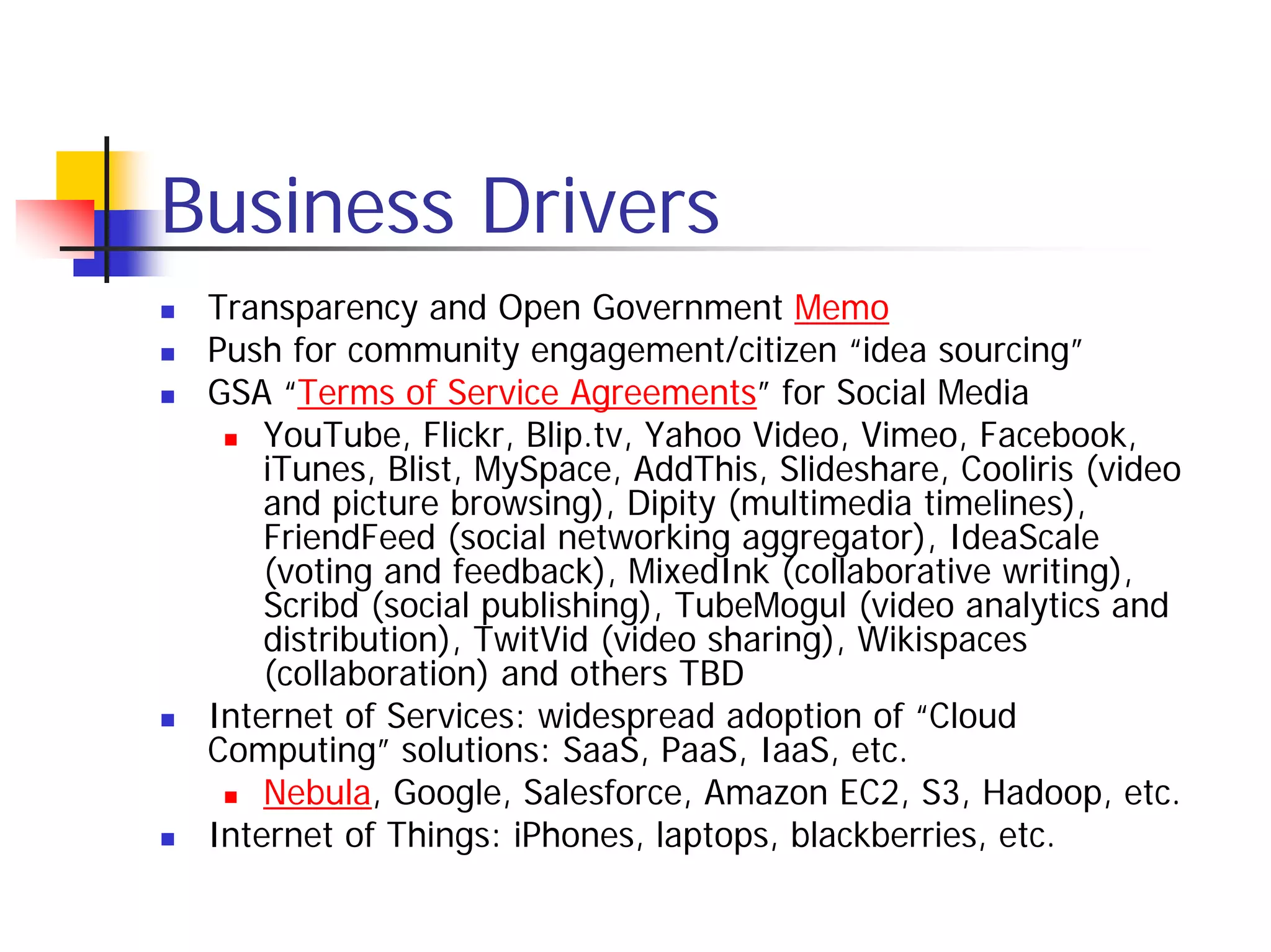 Business Drivers
 Transparency and Open Government Memo
 Push for community engagement/citizen “idea sourcing”
 GSA “Terms of Service Agreements” for Social Media
     YouTube, Flickr, Blip.tv, Yahoo Video, Vimeo, Facebook,
     iTunes, Blist, MySpace, AddThis, Slideshare, Cooliris (video
     and picture browsing), Dipity (multimedia timelines),
     FriendFeed (social networking aggregator), IdeaScale
     (voting and feedback), MixedInk (collaborative writing),
     Scribd (social publishing), TubeMogul (video analytics and
     distribution), TwitVid (video sharing), Wikispaces
     (collaboration) and others TBD
 Internet of Services: widespread adoption of “Cloud
 Computing” solutions: SaaS, PaaS, IaaS, etc.
     Nebula, Google, Salesforce, Amazon EC2, S3, Hadoop, etc.
 Internet of Things: iPhones, laptops, blackberries, etc.
 