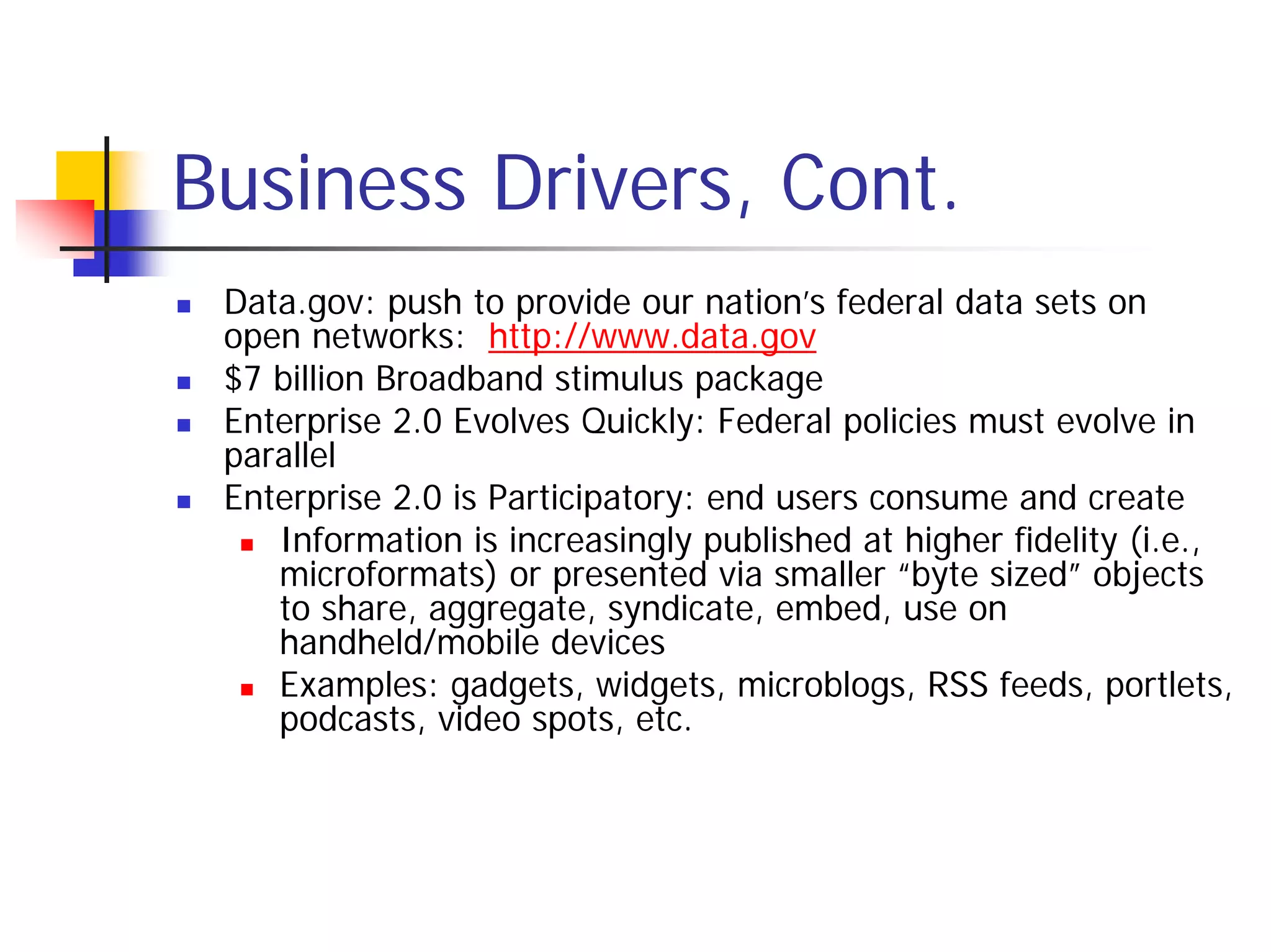 Business Drivers, Cont.
 Data.gov: push to provide our nation’s federal data sets on
 open networks: http://www.data.gov
 $7 billion Broadband stimulus package
 Enterprise 2.0 Evolves Quickly: Federal policies must evolve in
 parallel
 Enterprise 2.0 is Participatory: end users consume and create
    Information is increasingly published at higher fidelity (i.e.,
    microformats) or presented via smaller “byte sized” objects
    to share, aggregate, syndicate, embed, use on
    handheld/mobile devices
    Examples: gadgets, widgets, microblogs, RSS feeds, portlets,
    podcasts, video spots, etc.
 