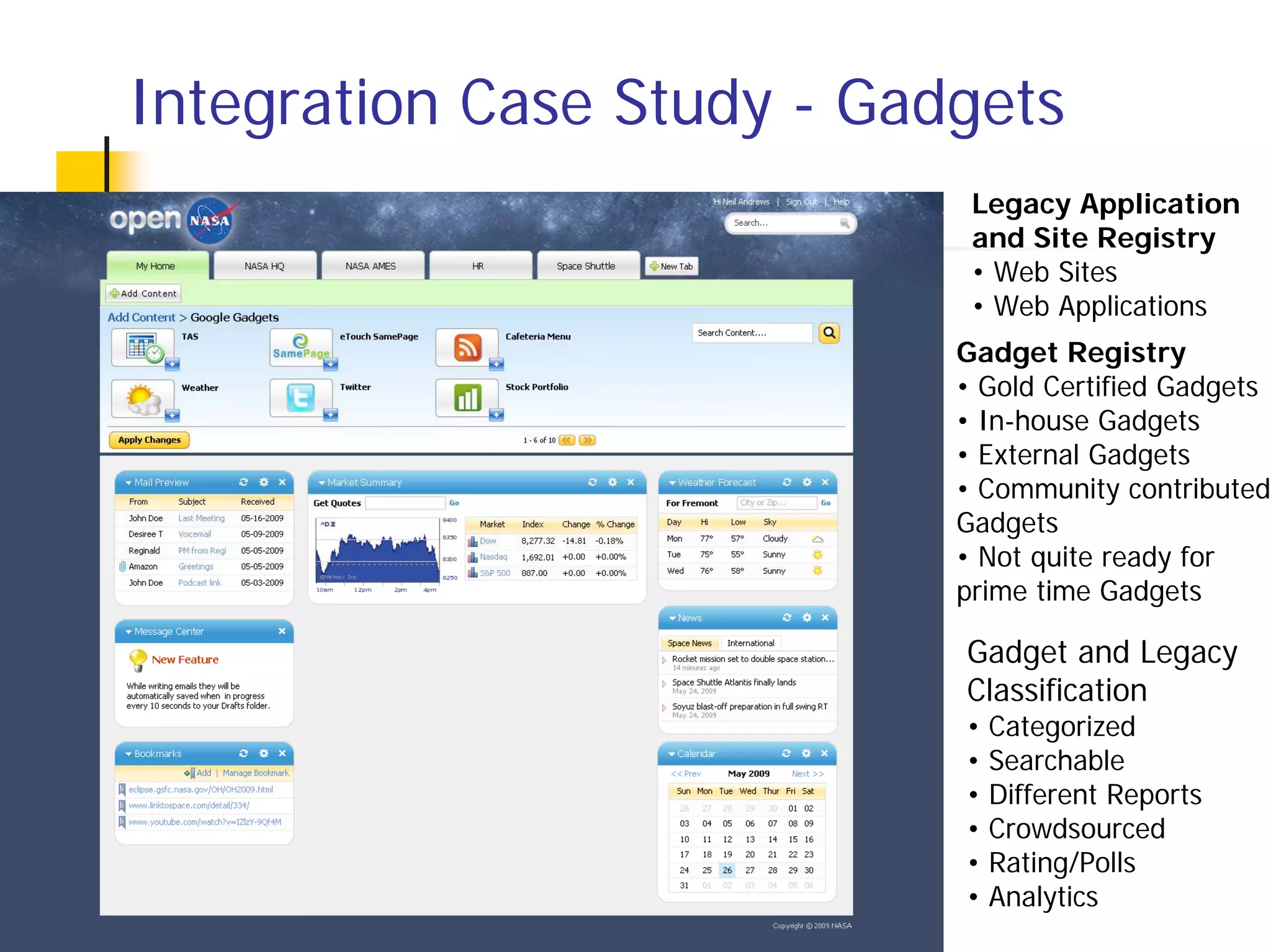 Integration Case Study - Gadgets
                             Legacy Application
                             and Site Registry
                             • Web Sites
                             • Web Applications
                            Gadget Registry
                            • Gold Certified Gadgets
                            • In-house Gadgets
                            • External Gadgets
                            • Community contributed
                            Gadgets
                            • Not quite ready for
                            prime time Gadgets

                            Gadget and Legacy
                            Classification
                            •   Categorized
                            •   Searchable
                            •   Different Reports
                            •   Crowdsourced
                            •   Rating/Polls
                            •   Analytics
 