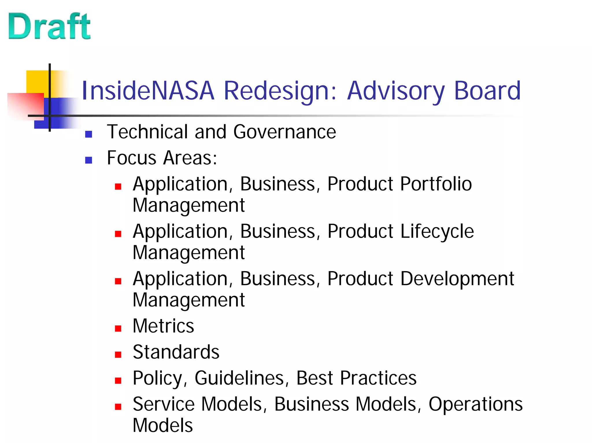 InsideNASA Redesign: Advisory Board
  Technical and Governance
  Focus Areas:
     Application, Business, Product Portfolio
     Management
     Application, Business, Product Lifecycle
     Management
     Application, Business, Product Development
     Management
     Metrics
     Standards
     Policy, Guidelines, Best Practices
     Service Models, Business Models, Operations
     Models
 
