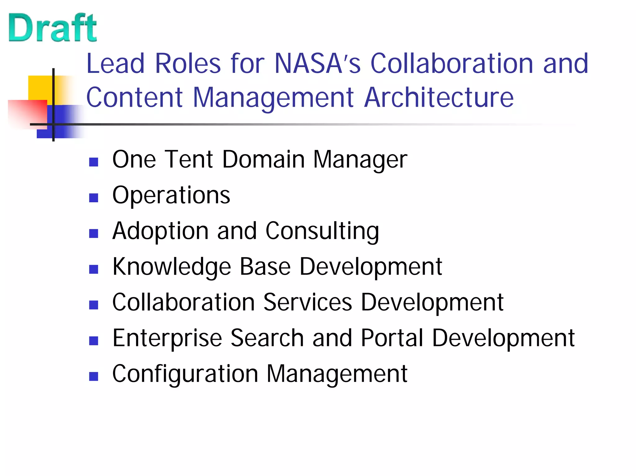 Lead Roles for NASA’s Collaboration and
Content Management Architecture

  One Tent Domain Manager
  Operations
  Adoption and Consulting
  Knowledge Base Development
  Collaboration Services Development
  Enterprise Search and Portal Development
  Configuration Management
 
