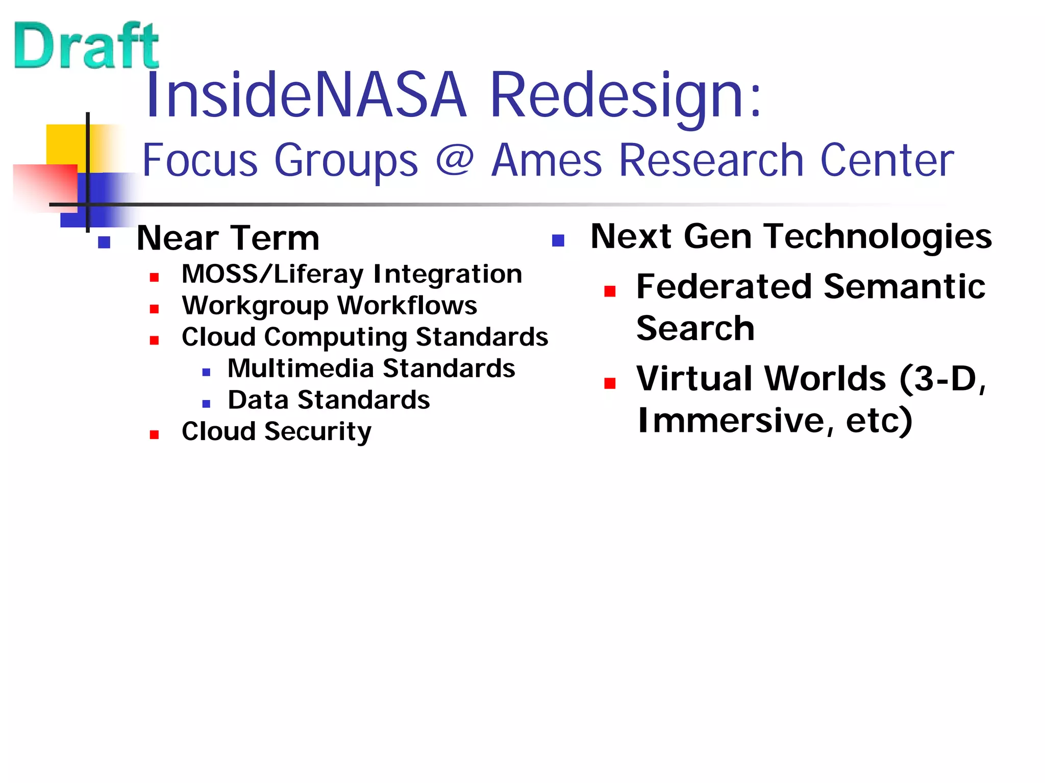InsideNASA Redesign:
Focus Groups @ Ames Research Center
Near Term                     Next Gen Technologies
  MOSS/Liferay Integration
  Workgroup Workflows
                                Federated Semantic
  Cloud Computing Standards     Search
     Multimedia Standards
                                Virtual Worlds (3-D,
     Data Standards
  Cloud Security                Immersive, etc)
 