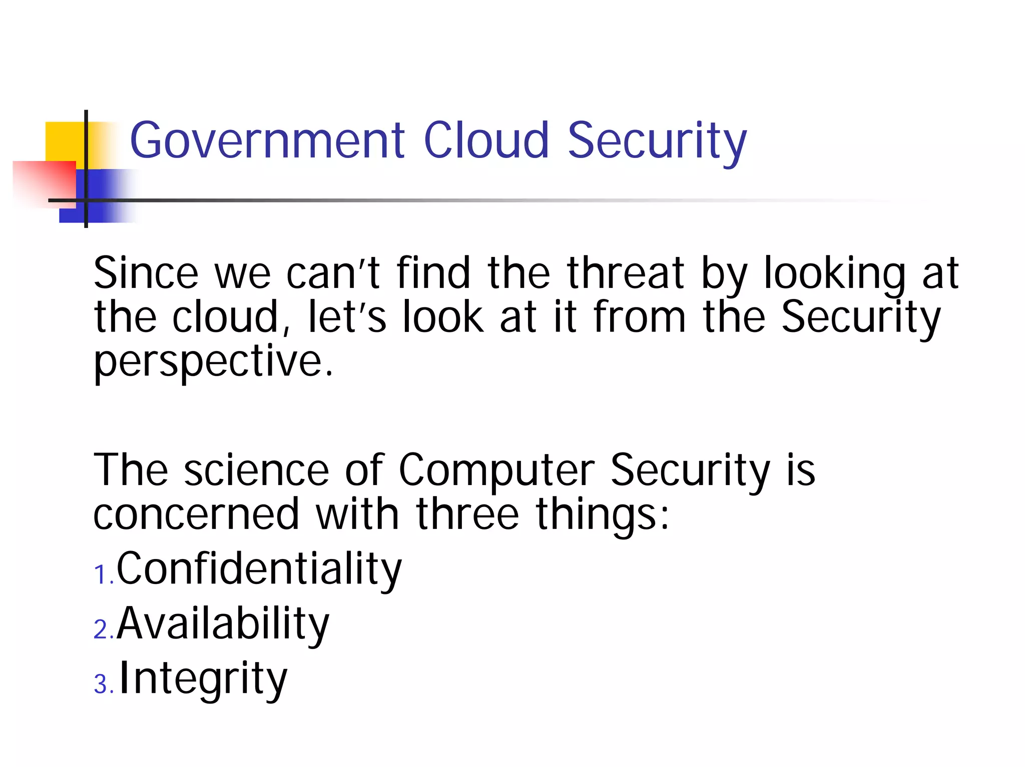 Government Cloud Security

Since we can’t find the threat by looking at
the cloud, let’s look at it from the Security
perspective.

The science of Computer Security is
concerned with three things:
1.Confidentiality

2.Availability

3.Integrity
 