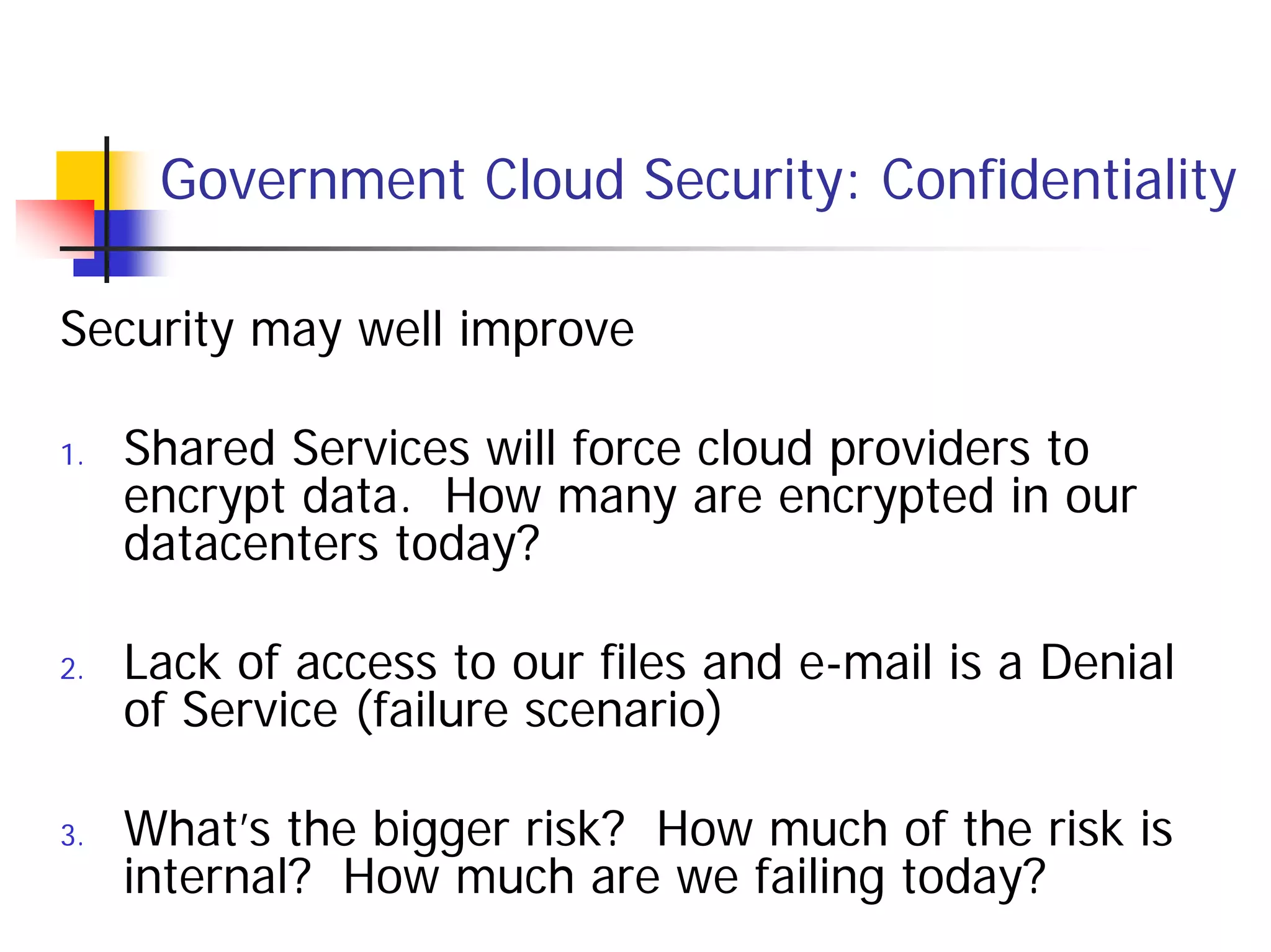 Government Cloud Security: Confidentiality

Security may well improve

1.   Shared Services will force cloud providers to
     encrypt data. How many are encrypted in our
     datacenters today?

2.   Lack of access to our files and e-mail is a Denial
     of Service (failure scenario)

3.   What’s the bigger risk? How much of the risk is
     internal? How much are we failing today?
 
