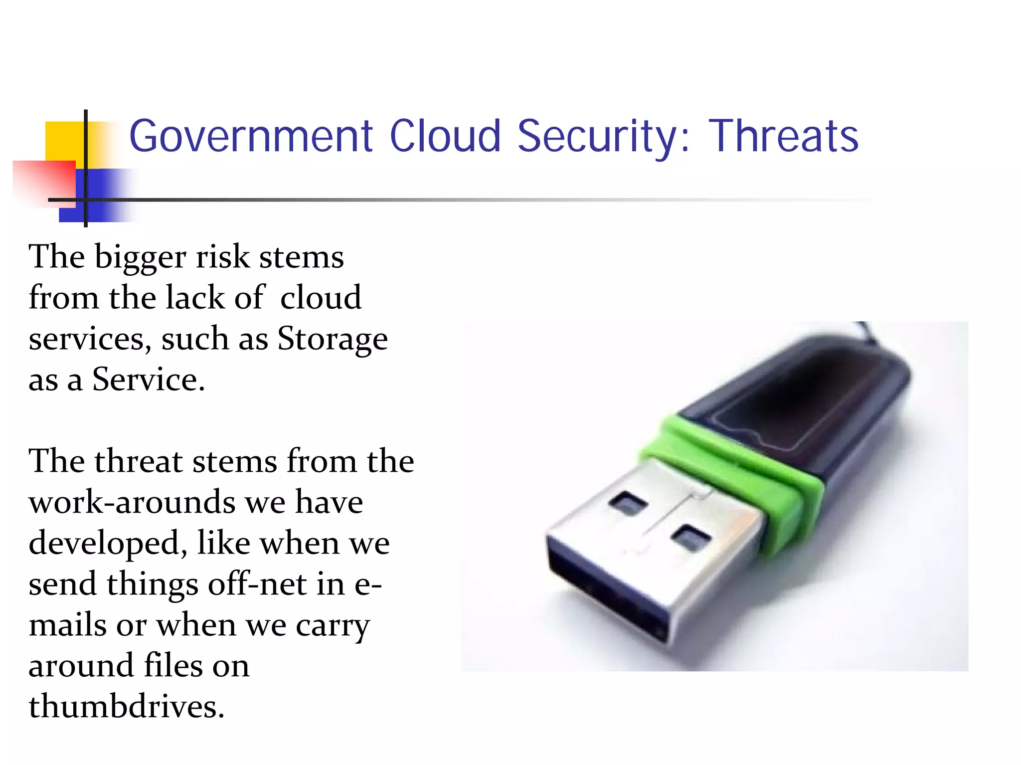 Government Cloud Security: Threats

The bigger risk stems 
from the lack of  cloud 
services, such as Storage 
as a Service.  

The threat stems from the 
work‐arounds we have 
developed, like when we 
send things off‐net in e‐
mails or when we carry 
around files on 
thumbdrives.
 