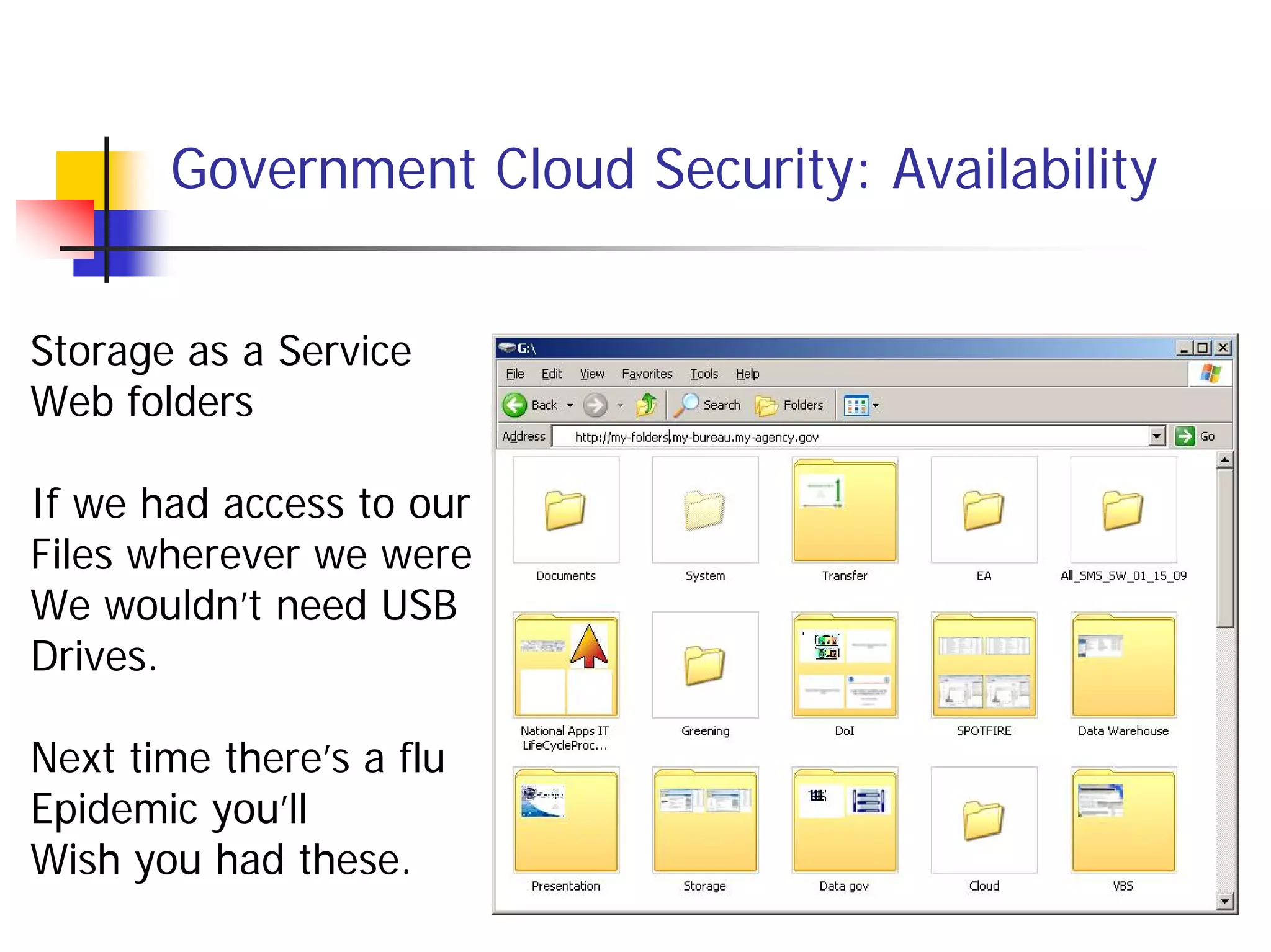 Government Cloud Security: Availability


Storage as a Service
Web folders

If we had access to our
Files wherever we were
We wouldn’t need USB
Drives.

Next time there’s a flu
Epidemic you’ll
Wish you had these.
 