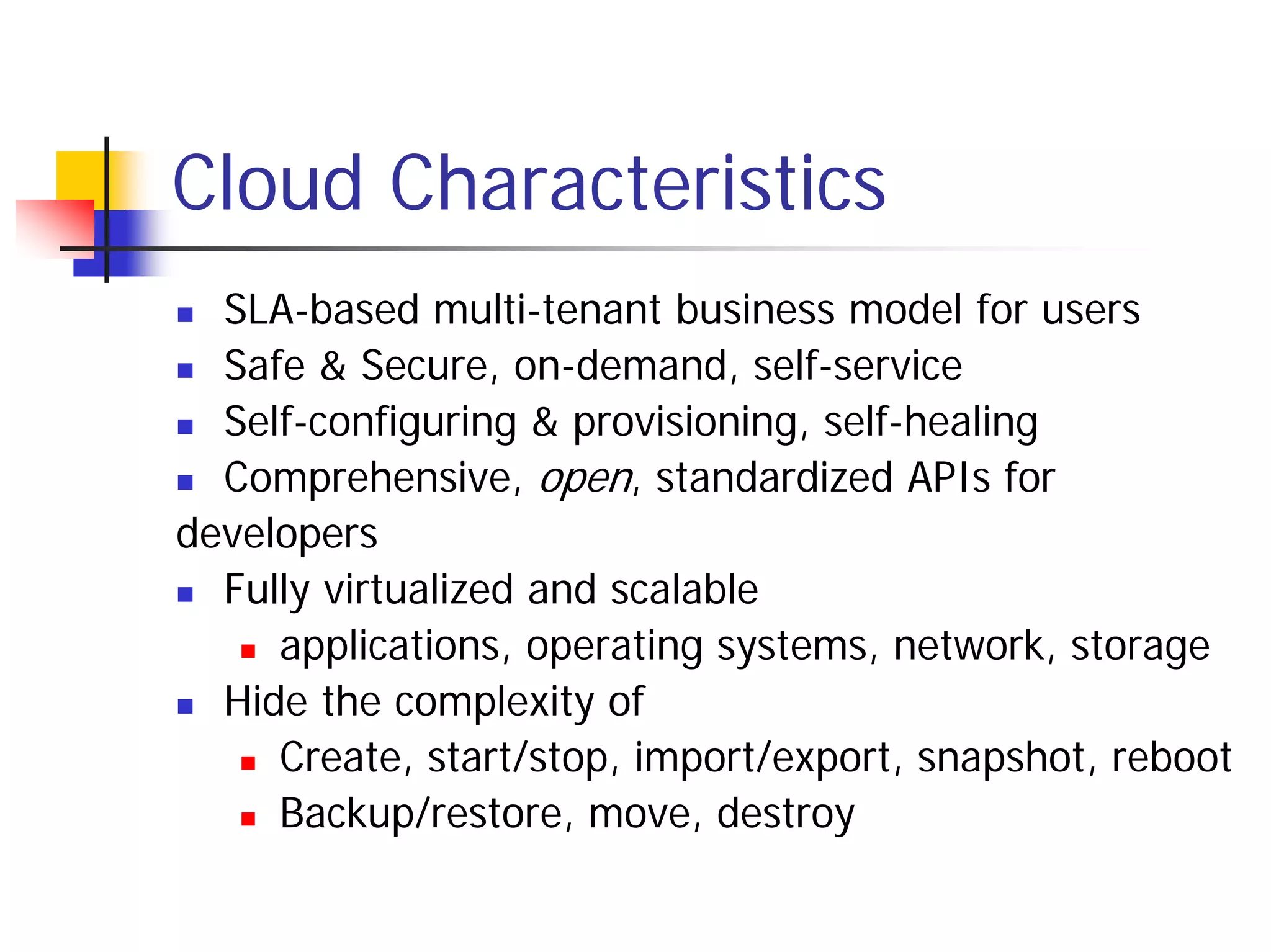 Cloud Characteristics
  SLA-based multi-tenant business model for users
  Safe & Secure, on-demand, self-service
  Self-configuring & provisioning, self-healing
  Comprehensive, open, standardized APIs for
developers
  Fully virtualized and scalable
     applications, operating systems, network, storage
  Hide the complexity of
     Create, start/stop, import/export, snapshot, reboot
     Backup/restore, move, destroy
 