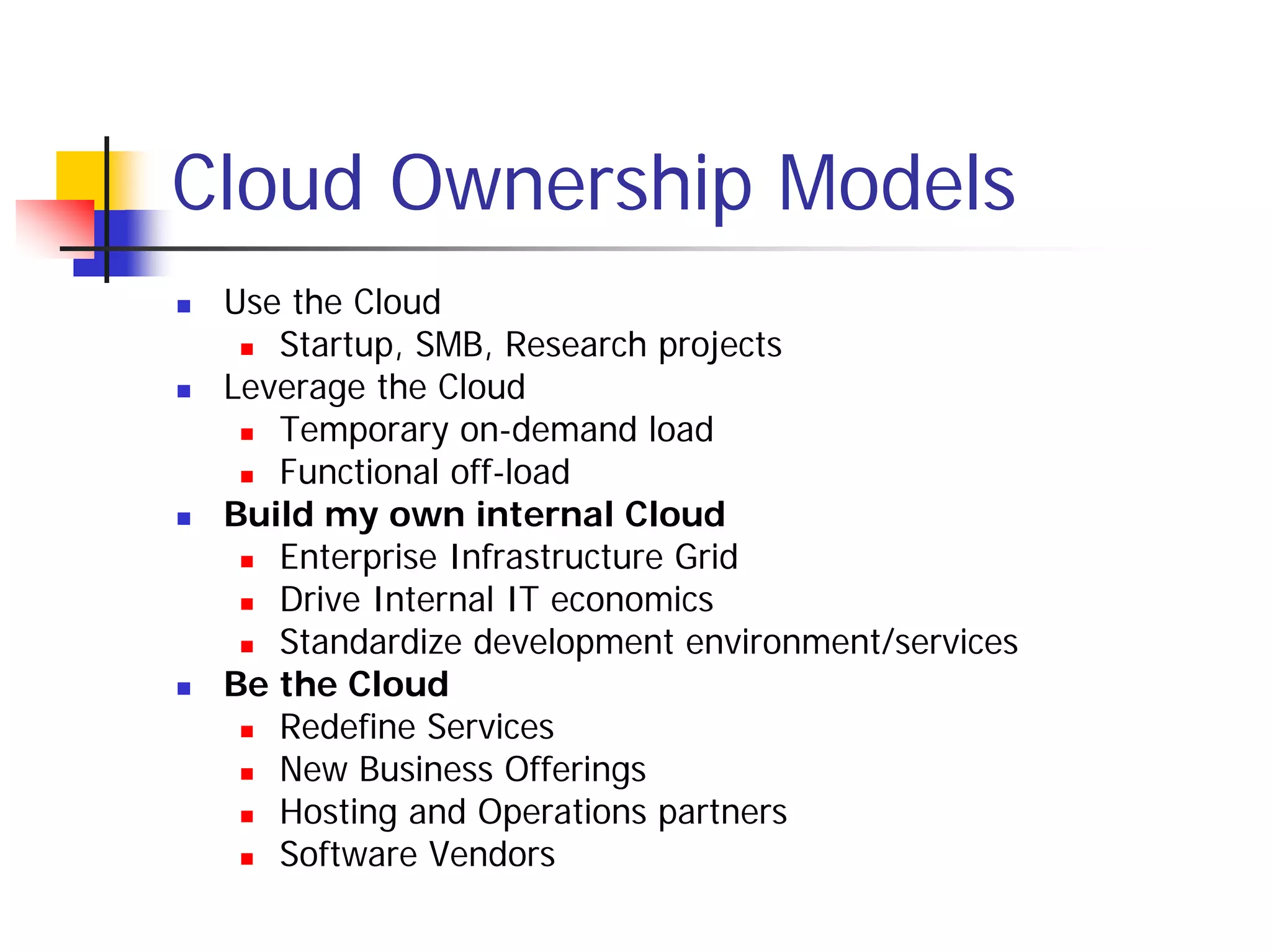Cloud Ownership Models
 Use the Cloud
    Startup, SMB, Research projects
 Leverage the Cloud
    Temporary on-demand load
    Functional off-load
 Build my own internal Cloud
    Enterprise Infrastructure Grid
    Drive Internal IT economics
    Standardize development environment/services
 Be the Cloud
    Redefine Services
    New Business Offerings
    Hosting and Operations partners
    Software Vendors
 