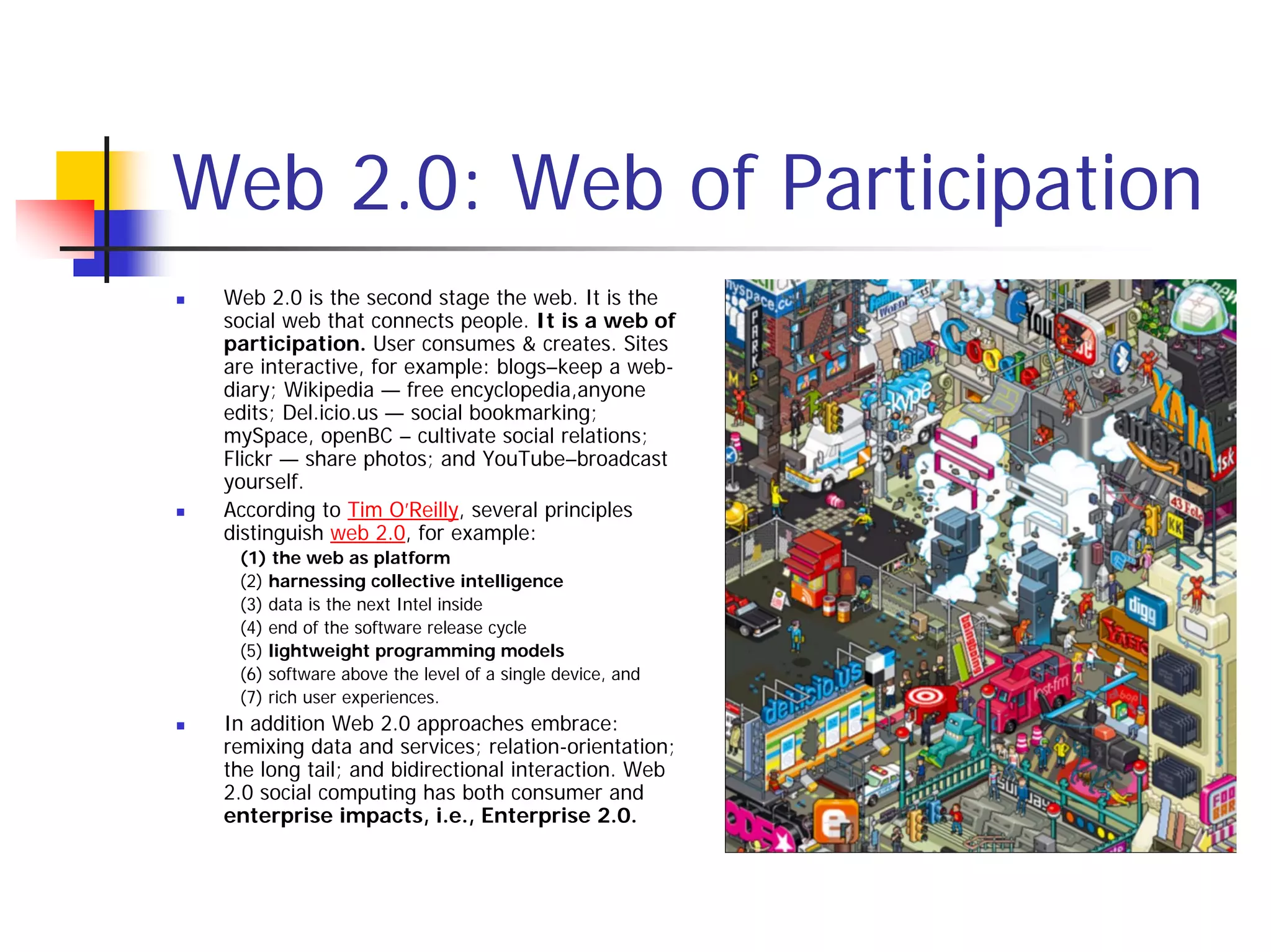 Web 2.0: Web of Participation
 Web 2.0 is the second stage the web. It is the
 social web that connects people. It is a web of
 participation. User consumes & creates. Sites
 are interactive, for example: blogs–keep a web-
 diary; Wikipedia — free encyclopedia,anyone
 edits; Del.icio.us — social bookmarking;
 mySpace, openBC – cultivate social relations;
 Flickr — share photos; and YouTube–broadcast
 yourself.
 According to Tim O’Reilly, several principles
 distinguish web 2.0, for example:
  (1) the web as platform
  (2) harnessing collective intelligence
  (3) data is the next Intel inside
  (4) end of the software release cycle
  (5) lightweight programming models
  (6) software above the level of a single device, and
  (7) rich user experiences.
 In addition Web 2.0 approaches embrace:
 remixing data and services; relation-orientation;
 the long tail; and bidirectional interaction. Web
 2.0 social computing has both consumer and
 enterprise impacts, i.e., Enterprise 2.0.
 