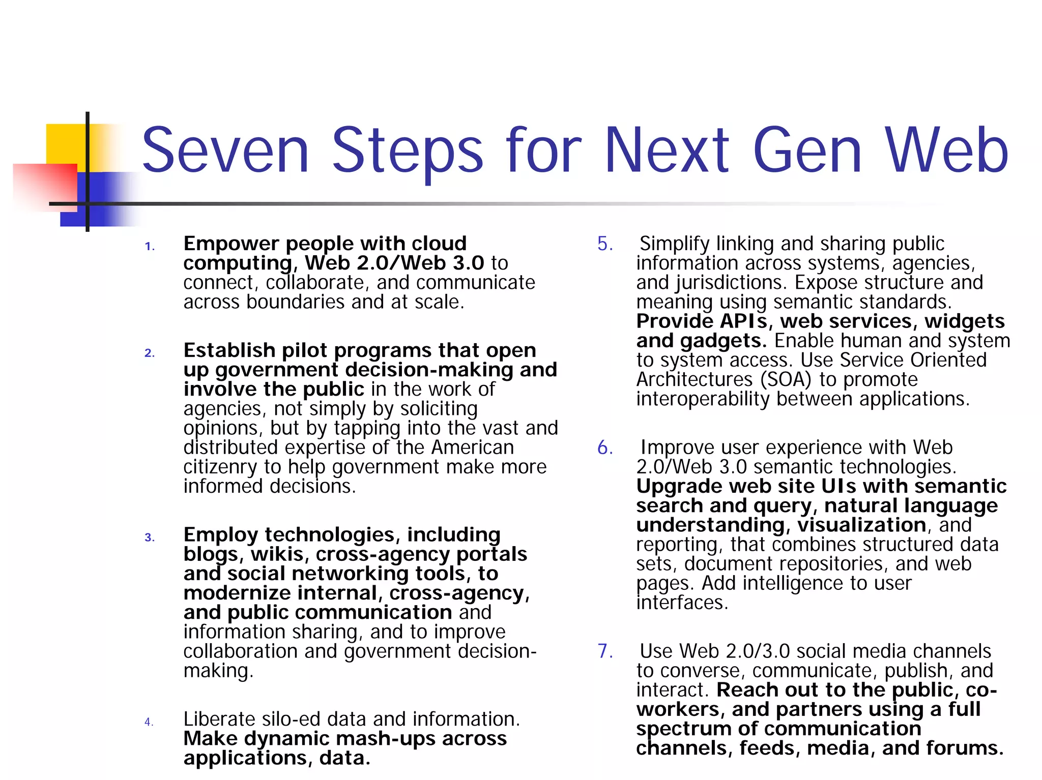 Seven Steps for Next Gen Web
1.   Empower people with cloud                    5.    Simplify linking and sharing public
     computing, Web 2.0/Web 3.0 to                     information across systems, agencies,
     connect, collaborate, and communicate             and jurisdictions. Expose structure and
     across boundaries and at scale.                   meaning using semantic standards.
                                                       Provide APIs, web services, widgets
2.   Establish pilot programs that open                and gadgets. Enable human and system
     up government decision-making and                 to system access. Use Service Oriented
     involve the public in the work of                 Architectures (SOA) to promote
     agencies, not simply by soliciting                interoperability between applications.
     opinions, but by tapping into the vast and
     distributed expertise of the American        6.    Improve user experience with Web
     citizenry to help government make more            2.0/Web 3.0 semantic technologies.
     informed decisions.                               Upgrade web site UIs with semantic
                                                       search and query, natural language
3.   Employ technologies, including                    understanding, visualization, and
     blogs, wikis, cross-agency portals                reporting, that combines structured data
     and social networking tools, to                   sets, document repositories, and web
     modernize internal, cross-agency,                 pages. Add intelligence to user
     and public communication and                      interfaces.
     information sharing, and to improve
     collaboration and government decision-       7.    Use Web 2.0/3.0 social media channels
     making.                                           to converse, communicate, publish, and
                                                       interact. Reach out to the public, co-
4.   Liberate silo-ed data and information.            workers, and partners using a full
     Make dynamic mash-ups across                      spectrum of communication
     applications, data.                               channels, feeds, media, and forums.
 