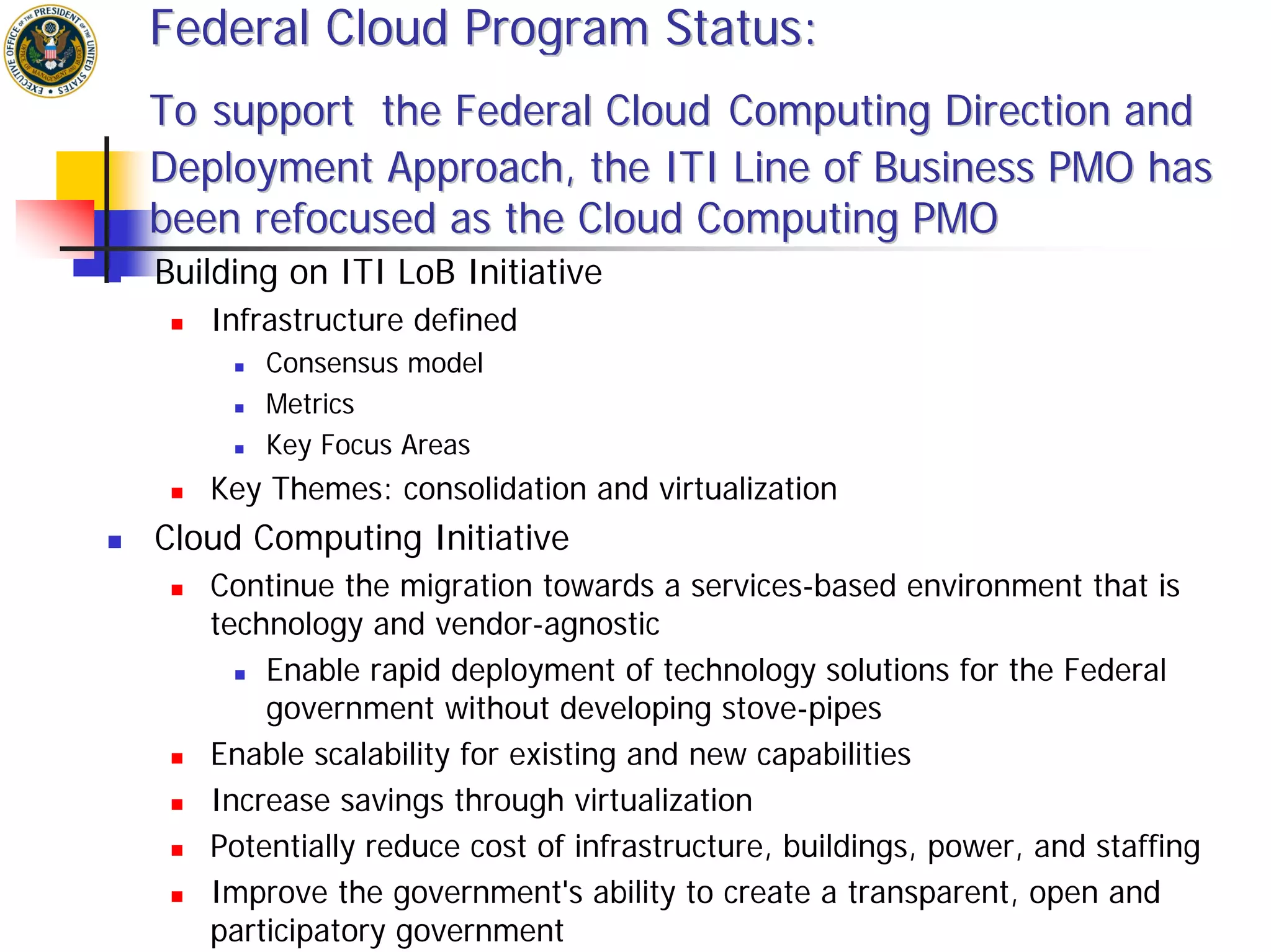 Federal Cloud Program Status:
To support the Federal Cloud Computing Direction and
Deployment Approach, the ITI Line of Business PMO has
been refocused as the Cloud Computing PMO
Building on ITI LoB Initiative
   Infrastructure defined
       Consensus model
       Metrics
       Key Focus Areas
   Key Themes: consolidation and virtualization
Cloud Computing Initiative
   Continue the migration towards a services-based environment that is
   technology and vendor-agnostic
       Enable rapid deployment of technology solutions for the Federal
       government without developing stove-pipes
   Enable scalability for existing and new capabilities
   Increase savings through virtualization
   Potentially reduce cost of infrastructure, buildings, power, and staffing
   Improve the government's ability to create a transparent, open and
   participatory government
 
