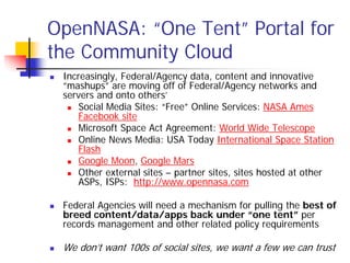OpenNASA: “One Tent” Portal for
the Community Cloud
 Increasingly, Federal/Agency data, content and innovative
 “mashups” are moving off of Federal/Agency networks and
 servers and onto others’
     Social Media Sites: “Free” Online Services: NASA Ames
     Facebook site
     Microsoft Space Act Agreement: World Wide Telescope
     Online News Media: USA Today International Space Station
     Flash
     Google Moon, Google Mars
     Other external sites – partner sites, sites hosted at other
     ASPs, ISPs: http://www.opennasa.com

 Federal Agencies will need a mechanism for pulling the best of
 breed content/data/apps back under “one tent” per
 records management and other related policy requirements

 We don’t want 100s of social sites, we want a few we can trust
 