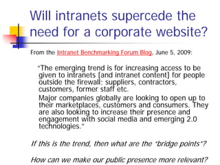 Will intranets supercede the
need for a corporate website?
From the Intranet Benchmarking Forum Blog, June 5, 2009:

  “The emerging trend is for increasing access to be
  given to intranets [and intranet content] for people
  outside the firewall; suppliers, contractors,
  customers, former staff etc.
  Major companies globally are looking to open up to
  their marketplaces, customers and consumers. They
  are also looking to increase their presence and
  engagement with social media and emerging 2.0
  technologies.”

If this is the trend, then what are the “bridge points”?

How can we make our public presence more relevant?
 