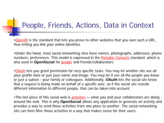 People, Friends, Actions, Data in Context
•OpenID is the standard that lets you prove to other websites that you own such a URL,
thus letting you link your online identities

•Under the hood, most social networking sites have names, photographs, addresses, phone
numbers, preferences. This model is expressed in the Portable Contacts standard, which is
also used in OpenSocial for people and friends/collaborators

•OAuth lets you grant permission for very specific tasks. You may let another site see all
your profile data or just your name and image. You may let it see all the people you know
or just a subset - your family or colleagues. Additionally, OAuth lets the social site know
that a request is being made on behalf of a specific user, so if the social site reveals
different information to different people, that can be taken into account.

•The last piece of this social web is activities — what you and your collaborators are doing
around the web. This is why OpenSocial allows any application to generate an activity and
provides a way to send those activities from one place to another. The social networking
site can then filter those activities in a way that makes sense for their users.
 