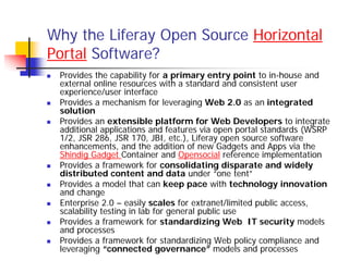 Why the Liferay Open Source Horizontal
Portal Software?
 Provides the capability for a primary entry point to in-house and
 external online resources with a standard and consistent user
 experience/user interface
 Provides a mechanism for leveraging Web 2.0 as an integrated
 solution
 Provides an extensible platform for Web Developers to integrate
 additional applications and features via open portal standards (WSRP
 1/2, JSR 286, JSR 170, JBI, etc.), Liferay open source software
 enhancements, and the addition of new Gadgets and Apps via the
 Shindig Gadget Container and Opensocial reference implementation
 Provides a framework for consolidating disparate and widely
 distributed content and data under “one tent”
 Provides a model that can keep pace with technology innovation
 and change
 Enterprise 2.0 – easily scales for extranet/limited public access,
 scalability testing in lab for general public use
 Provides a framework for standardizing Web IT security models
 and processes
 Provides a framework for standardizing Web policy compliance and
 leveraging “connected governance” models and processes
 