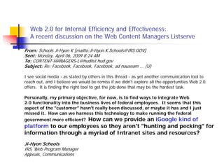 Web 2.0 for Internal Efficiency and Effectiveness:
   A recent discussion on the Web Content Managers Listserve

From: Schools Ji-Hyon K [mailto:Ji-Hyon.K.Schools@IRS.GOV]
Sent: Monday, April 06, 2009 8:24 AM
To: CONTENT-MANAGERS-L@hudlist.hud.gov
Subject: Re: Facebook, Facebook, Facebook, ad nauseam ... (U)

I see social media - as stated by others in this thread - as yet another communication tool to
reach out, and I believe we would be remiss if we didn't explore all the opportunities Web 2.0
offers. It is finding the right tool to get the job done that may be the hardest task.

Personally, my primary objective, for now, is to find ways to integrate Web
2.0 functionality into the business lives of federal employees. It seems that this
aspect of the "customer" hasn't really been discussed, or maybe it has and I just
missed it. How can we harness this technology to make running the federal
government more efficient? How can we provide an iGoogle kind of
platform to our employees so they aren't "hunting and pecking" for
information through a myriad of Intranet sites and resources?
Ji-Hyon Schools
IRS, Web Program Manager
Appeals, Communications
 