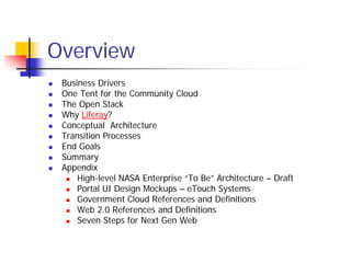 Overview
 Business Drivers
 One Tent for the Community Cloud
 The Open Stack
 Why Liferay?
 Conceptual Architecture
 Transition Processes
 End Goals
 Summary
 Appendix
     High-level NASA Enterprise “To Be” Architecture – Draft
     Portal UI Design Mockups – eTouch Systems
     Government Cloud References and Definitions
     Web 2.0 References and Definitions
     Seven Steps for Next Gen Web
 