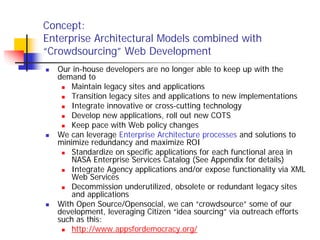 Concept:
Enterprise Architectural Models combined with
“Crowdsourcing” Web Development
  Our in-house developers are no longer able to keep up with the
  demand to
      Maintain legacy sites and applications
      Transition legacy sites and applications to new implementations
      Integrate innovative or cross-cutting technology
      Develop new applications, roll out new COTS
      Keep pace with Web policy changes
  We can leverage Enterprise Architecture processes and solutions to
  minimize redundancy and maximize ROI
      Standardize on specific applications for each functional area in
      NASA Enterprise Services Catalog (See Appendix for details)
      Integrate Agency applications and/or expose functionality via XML
      Web Services
      Decommission underutilized, obsolete or redundant legacy sites
      and applications
  With Open Source/Opensocial, we can “crowdsource” some of our
  development, leveraging Citizen “idea sourcing” via outreach efforts
  such as this:
      http://www.appsfordemocracy.org/
 