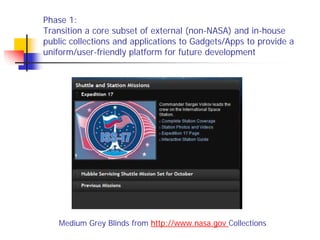 Phase 1:
Transition a core subset of external (non-NASA) and in-house
public collections and applications to Gadgets/Apps to provide a
uniform/user-friendly platform for future development




    Medium Grey Blinds from http://www.nasa.gov Collections
 