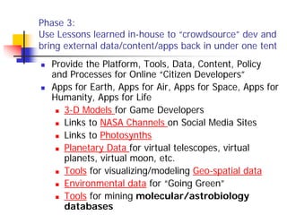 Phase 3:
Use Lessons learned in-house to “crowdsource” dev and
bring external data/content/apps back in under one tent
  Provide the Platform, Tools, Data, Content, Policy
  and Processes for Online “Citizen Developers”
  Apps for Earth, Apps for Air, Apps for Space, Apps for
  Humanity, Apps for Life
     3-D Models for Game Developers
     Links to NASA Channels on Social Media Sites
     Links to Photosynths
     Planetary Data for virtual telescopes, virtual
     planets, virtual moon, etc.
     Tools for visualizing/modeling Geo-spatial data
     Environmental data for “Going Green”
     Tools for mining molecular/astrobiology
     databases
 