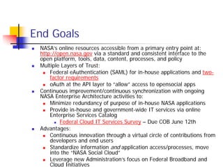 End Goals
 NASA’s online resources accessible from a primary entry point at:
 http://open.nasa.gov via a standard and consistent interface to the
 open platform, tools, data, content, processes, and policy
 Multiple Layers of Trust:
     Federal eAuthentication (SAML) for in-house applications and two-
     factor requirements
     oAuth at the API layer to “allow” access to opensocial apps
 Continuous improvement/continuous synchronization with ongoing
 NASA Enterprise Architecture activities to:
     Minimize redundancy of purpose of in-house NASA applications
     Provide in-house and government-wide IT services via online
     Enterprise Services Catalog
         Federal Cloud IT Services Survey – Due COB June 12th
 Advantages:
     Continuous innovation through a virtual circle of contributions from
     developers and end users
     Standardize information and application access/processes, move
     into the “NASA Social Cloud”
     Leverage new Administration’s focus on Federal Broadband and
     Cloud Initiatives
 