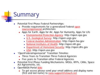 Summary
 Potential First Phase Federal Partnerships:
     Provide requirements for a generalized Federal open
     source/opensocial architecture
     Apps for Earth, Apps for Air, Apps for Humanity, Apps for Life
          Environmental Protection Agency: http://open.epa.gov
          U.S. Geological Survey: http://open.usgs.gov
          Federal Aviation Administration: http://open.faa.gov
          National Institutes of Health: http://open.nih.gov
          Department of Homeland Security: http://open.dhs.gov
          USA: http://open.usa.gov
 “OpenFederal/opensocial” Transition Timeline:
     Three Years to Transition Three Federal Agencies
     Five years to Transition other Federal Agencies
 Potential First Phase Funding Mechanisms: MOUs, RFPs, CANs, Space
 Act Agreements, etc.
 OpenNASA Portal Wiki
     To get access please send your email address and display name
     (first and last name) to nasa-support@etouch.net
 