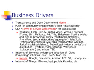 Business Drivers
 Transparency and Open Government Memo
 Push for community engagement/citizen “idea sourcing”
 GSA “Terms of Service Agreements” for Social Media
     YouTube, Flickr, Blip.tv, Yahoo Video, Vimeo, Facebook,
     iTunes, Blist, MySpace, AddThis, Slideshare, Cooliris (video
     and picture browsing), Dipity (multimedia timelines),
     FriendFeed (social networking aggregator), IdeaScale
     (voting and feedback), MixedInk (collaborative writing),
     Scribd (social publishing), TubeMogul (video analytics and
     distribution), TwitVid (video sharing), Wikispaces
     (collaboration) and others TBD
 Internet of Services: widespread adoption of “Cloud
 Computing” solutions: SaaS, PaaS, IaaS, etc.
     Nebula, Google, Salesforce, Amazon EC2, S3, Hadoop, etc.
 Internet of Things: iPhones, laptops, blackberries, etc.
 
