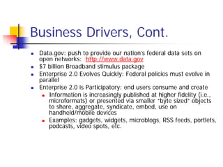 Business Drivers, Cont.
 Data.gov: push to provide our nation’s federal data sets on
 open networks: http://www.data.gov
 $7 billion Broadband stimulus package
 Enterprise 2.0 Evolves Quickly: Federal policies must evolve in
 parallel
 Enterprise 2.0 is Participatory: end users consume and create
    Information is increasingly published at higher fidelity (i.e.,
    microformats) or presented via smaller “byte sized” objects
    to share, aggregate, syndicate, embed, use on
    handheld/mobile devices
    Examples: gadgets, widgets, microblogs, RSS feeds, portlets,
    podcasts, video spots, etc.
 