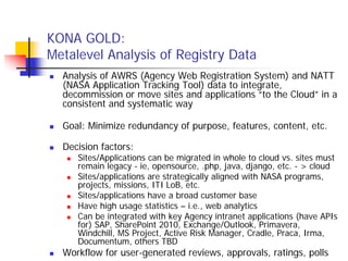 KONA GOLD:
Metalevel Analysis of Registry Data
  Analysis of AWRS (Agency Web Registration System) and NATT
  (NASA Application Tracking Tool) data to integrate,
  decommission or move sites and applications “to the Cloud” in a
  consistent and systematic way

  Goal: Minimize redundancy of purpose, features, content, etc.

  Decision factors:
     Sites/Applications can be migrated in whole to cloud vs. sites must
     remain legacy - ie, opensource, .php, java, django, etc. - > cloud
     Sites/applications are strategically aligned with NASA programs,
     projects, missions, ITI LoB, etc.
     Sites/applications have a broad customer base
     Have high usage statistics – i.e., web analytics
     Can be integrated with key Agency intranet applications (have APIs
     for) SAP, SharePoint 2010, Exchange/Outlook, Primavera,
     Windchill, MS Project, Active Risk Manager, Cradle, Praca, Irma,
     Documentum, others TBD
  Workflow for user-generated reviews, approvals, ratings, polls
 
