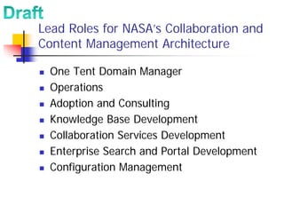 Lead Roles for NASA’s Collaboration and
Content Management Architecture

  One Tent Domain Manager
  Operations
  Adoption and Consulting
  Knowledge Base Development
  Collaboration Services Development
  Enterprise Search and Portal Development
  Configuration Management
 