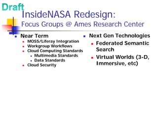 InsideNASA Redesign:
Focus Groups @ Ames Research Center
Near Term                     Next Gen Technologies
  MOSS/Liferay Integration
  Workgroup Workflows
                                Federated Semantic
  Cloud Computing Standards     Search
     Multimedia Standards
                                Virtual Worlds (3-D,
     Data Standards
  Cloud Security                Immersive, etc)
 