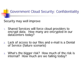 Government Cloud Security: Confidentiality

Security may well improve

1.   Shared Services will force cloud providers to
     encrypt data. How many are encrypted in our
     datacenters today?

2.   Lack of access to our files and e-mail is a Denial
     of Service (failure scenario)

3.   What’s the bigger risk? How much of the risk is
     internal? How much are we failing today?
 