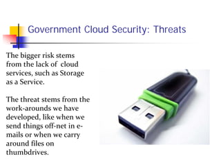Government Cloud Security: Threats

The bigger risk stems 
from the lack of  cloud 
services, such as Storage 
as a Service.  

The threat stems from the 
work‐arounds we have 
developed, like when we 
send things off‐net in e‐
mails or when we carry 
around files on 
thumbdrives.
 