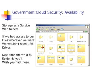 Government Cloud Security: Availability


Storage as a Service
Web folders

If we had access to our
Files wherever we were
We wouldn’t need USB
Drives.

Next time there’s a flu
Epidemic you’ll
Wish you had these.
 