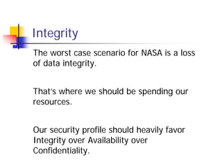 Integrity
The worst case scenario for NASA is a loss
of data integrity.


That’s where we should be spending our
resources.


Our security profile should heavily favor
Integrity over Availability over
Confidentiality.
 