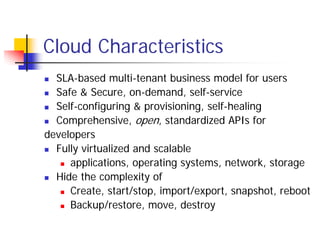 Cloud Characteristics
  SLA-based multi-tenant business model for users
  Safe & Secure, on-demand, self-service
  Self-configuring & provisioning, self-healing
  Comprehensive, open, standardized APIs for
developers
  Fully virtualized and scalable
     applications, operating systems, network, storage
  Hide the complexity of
     Create, start/stop, import/export, snapshot, reboot
     Backup/restore, move, destroy
 