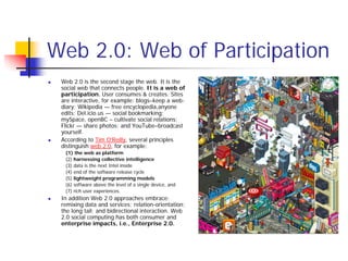 Web 2.0: Web of Participation
 Web 2.0 is the second stage the web. It is the
 social web that connects people. It is a web of
 participation. User consumes & creates. Sites
 are interactive, for example: blogs–keep a web-
 diary; Wikipedia — free encyclopedia,anyone
 edits; Del.icio.us — social bookmarking;
 mySpace, openBC – cultivate social relations;
 Flickr — share photos; and YouTube–broadcast
 yourself.
 According to Tim O’Reilly, several principles
 distinguish web 2.0, for example:
  (1) the web as platform
  (2) harnessing collective intelligence
  (3) data is the next Intel inside
  (4) end of the software release cycle
  (5) lightweight programming models
  (6) software above the level of a single device, and
  (7) rich user experiences.
 In addition Web 2.0 approaches embrace:
 remixing data and services; relation-orientation;
 the long tail; and bidirectional interaction. Web
 2.0 social computing has both consumer and
 enterprise impacts, i.e., Enterprise 2.0.
 